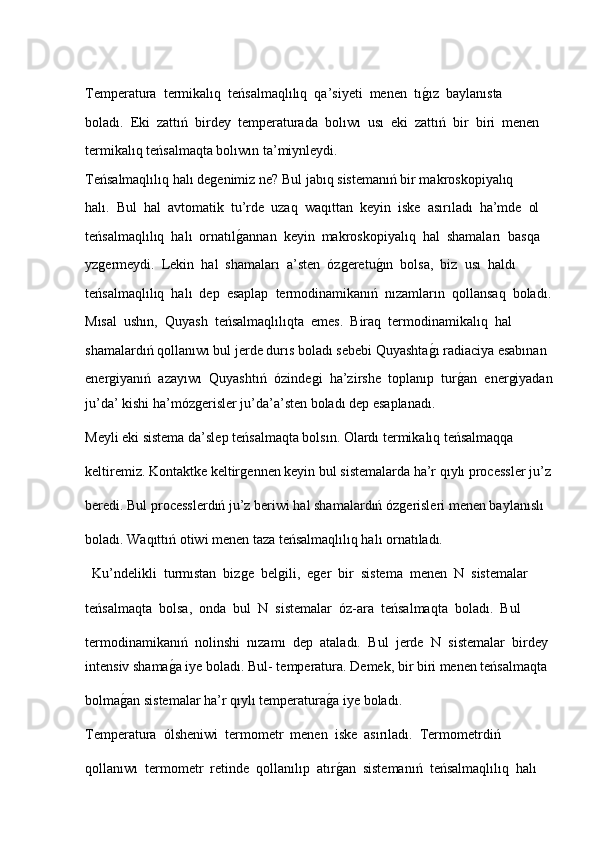 Temperatura  termikalıq  teńsalmaqlılıq  qa’siyeti  menen  tıǵ�ız  baylanısta 
boladı.  Eki  zattıń  birdey  temperaturada  bolıwı  usı  eki  zattıń  bir  biri  menen 
termikalıq teńsalmaqta bolıwın ta’miynleydi.  
Teńsalmaqlılıq halı de	
ǵenimiz ne? Bul jabıq sistemanıń bir makroskopiyalıq 
halı.  Bul  hal  avtomatik  tu’rde  uzaq  waqıttan  keyin  iske  asırıladı  ha’mde  ol 
teńsalmaqlılıq  halı  ornatıl	
ǵ�annan  keyin  makroskopiyalıq  hal  shamaları  basqa 
у z	
ǵermeydi.  Lekin  hal  shamaları  a’sten   ό z	ǵeretu	ǵ�ın  bolsa,  biz  usı  haldı 
teńsalmaqlılıq  halı  dep  esaplap  termodinamikanıń  nızamların  qollansaq  boladı.
Mısal  ushın,  Quyash  teńsalmaqlılıqta  emes.  Biraq  termodinamikalıq  hal 
shamalardıń qollanıwı bul jerde durıs boladı sebebi Quyashta	
ǵ�ı radiaciya esabınan 
ener	
ǵiyanıń   azayıwı   Quyashtıń   ό zinde	ǵi   ha’zirshe   toplanıp   tur	ǵ�an   ener	ǵiyadan
ju’da’ kishi ha’m ό z	
ǵerisler ju’da’a’sten boladı dep esaplanadı.  
Meyli eki sistema da’slep teńsalmaqta bolsın. Olardı termikalıq teńsalmaqqa 
keltiremiz. Kontaktke keltir	
ǵennen keyin bul sistemalarda ha’r qıylı processler ju’z
beredi. Bul processlerdıń ju’z beriwi hal shamalardıń  ό z	
ǵerisleri menen baylanıslı 
boladı. Waqıttıń otiwi menen taza teńsalmaqlılıq halı ornatıladı.
  Ku’ndelikli  turmıstan  biz	
ǵe  bel	ǵili,  e	ǵer  bir  sistema  menen  N  sistemalar 
teńsalmaqta  bolsa,  onda  bul  N  sistemalar   ό z-ara  teńsalmaqta  boladı.  Bul 
termodinamikanıń  nolinshi  nızamı  dep  ataladı.  Bul  jerde  N  sistemalar  birdey 
intensiv shama	
ǵ�a iye boladı. Bul- temperatura. Demek, bir biri menen teńsalmaqta 
bolma	
ǵ�an sistemalar ha’r qıylı temperatura	ǵ�a iye boladı.  
Temperatura   ό lsheniwi  termometr  menen  iske  asırıladı.  Termometrdiń 
qollanıwı  termometr  retinde  qollanılıp  atır
ǵ�an  sistemanıń  teńsalmaqlılıq  halı  