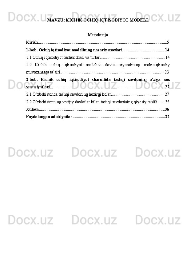 MAVZU:   KICHIK ОCHIQ IQTISОDIYOT MОDELI.
Mundarija
Kirish........................................................................................................................5
1-bob. Ochiq iqtisodiyot modelining nazariy asoslari........................................14
1.1 Ochiq iqtisodiyot tushunchasi va turlari............................................................14
1.2   Kichik   ochiq   iqtisodiyot   modelida   davlat   siyosatining   makroiqtisodiy
muvozanatga ta’siri.................................................................................................23
2-bob.   Kichik   ochiq   iqtisodiyot   sharoitida   tashqi   savdoning   o'ziga   xos
xususiyatlari...........................................................................................................27
2.1 O’zbekistonda tashqi savdoning hozirgi holati.................................................27
2.2 O’zbekistonning xorijiy davlatlar bilan tashqi savdosining qiyosiy tahlili.......35
Xulosa.....................................................................................................................36
Foydalangan adabiyotlar......................................................................................37