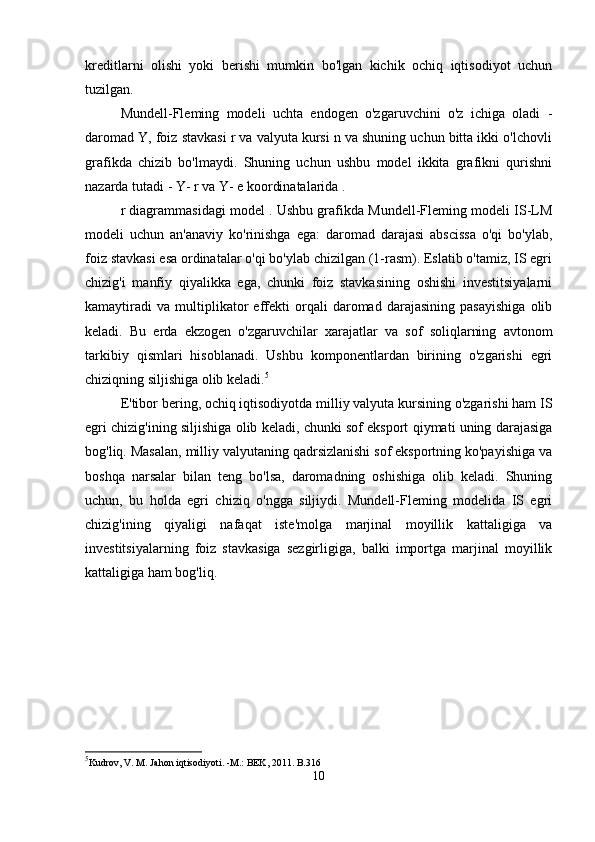 kreditlarni   olishi   yoki   berishi   mumkin   bo'lgan   kichik   ochiq   iqtisodiyot   uchun
tuzilgan.
Mundell-Fleming   modeli   uchta   endogen   o'zgaruvchini   o'z   ichiga   oladi   -
daromad Y, foiz stavkasi r va valyuta kursi n va shuning uchun bitta ikki o'lchovli
grafikda   chizib   bo'lmaydi.   Shuning   uchun   ushbu   model   ikkita   grafikni   qurishni
nazarda tutadi - Y-  r  va Y-  e koordinatalarida  .
r diagrammasidagi model . Ushbu grafikda Mundell-Fleming modeli IS-LM
modeli   uchun   an'anaviy   ko'rinishga   ega:   daromad   darajasi   abscissa   o'qi   bo'ylab,
foiz stavkasi esa ordinatalar o'qi bo'ylab chizilgan (1-rasm). Eslatib o'tamiz, IS egri
chizig'i   manfiy   qiyalikka   ega,   chunki   foiz   stavkasining   oshishi   investitsiyalarni
kamaytiradi   va   multiplikator   effekti   orqali   daromad   darajasining   pasayishiga   olib
keladi.   Bu   erda   ekzogen   o'zgaruvchilar   xarajatlar   va   sof   soliqlarning   avtonom
tarkibiy   qismlari   hisoblanadi.   Ushbu   komponentlardan   birining   o'zgarishi   egri
chiziqning siljishiga olib keladi. 5
E'tibor bering, ochiq iqtisodiyotda milliy valyuta kursining o'zgarishi ham IS
egri chizig'ining siljishiga olib keladi, chunki sof eksport qiymati uning darajasiga
bog'liq. Masalan, milliy valyutaning qadrsizlanishi sof eksportning ko'payishiga va
boshqa   narsalar   bilan   teng   bo'lsa,   daromadning   oshishiga   olib   keladi.   Shuning
uchun,   bu   holda   egri   chiziq   o'ngga   siljiydi.   Mundell-Fleming   modelida   IS   egri
chizig'ining   qiyaligi   nafaqat   iste'molga   marjinal   moyillik   kattaligiga   va
investitsiyalarning   foiz   stavkasiga   sezgirligiga,   balki   importga   marjinal   moyillik
kattaligiga ham bog'liq.
5
Kudrov, V. M. Jahon iqtisodiyoti. -M.: BEK, 2011. B.316
10