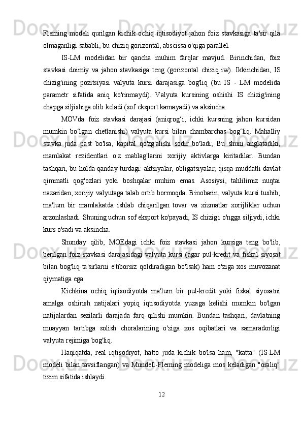 Fleming  modeli   qurilgan   kichik   ochiq   iqtisodiyot   jahon   foiz   stavkasiga   ta'sir   qila
olmaganligi sababli, bu chiziq gorizontal, abscissa o'qiga parallel.
IS-LM   modelidan   bir   qancha   muhim   farqlar   mavjud.   Birinchidan,   foiz
stavkasi   doimiy   va   jahon   stavkasiga   teng   (gorizontal   chiziq   iw).   Ikkinchidan,   IS
chizig'ining   pozitsiyasi   valyuta   kursi   darajasiga   bog'liq   (bu   IS   -   LM   modelida
parametr   sifatida   aniq   ko'rinmaydi).   Valyuta   kursining   oshishi   IS   chizig'ining
chapga siljishiga olib keladi (sof eksport kamayadi) va aksincha.
MOVda   foiz   stavkasi   darajasi   (aniqrog‘i,   ichki   kursning   jahon   kursidan
mumkin   bo‘lgan   chetlanishi)   valyuta   kursi   bilan   chambarchas   bog‘liq.   Mahalliy
stavka   juda   past   bo'lsa,   kapital   qo'zg'alishi   sodir   bo'ladi;   Bu   shuni   anglatadiki,
mamlakat   rezidentlari   o'z   mablag'larini   xorijiy   aktivlarga   kiritadilar.   Bundan
tashqari, bu holda qanday turdagi: aktsiyalar, obligatsiyalar, qisqa muddatli davlat
qimmatli   qog'ozlari   yoki   boshqalar   muhim   emas.   Asosiysi,   tahlilimiz   nuqtai
nazaridan, xorijiy valyutaga talab ortib bormoqda. Binobarin, valyuta kursi tushib,
ma'lum   bir   mamlakatda   ishlab   chiqarilgan   tovar   va   xizmatlar   xorijliklar   uchun
arzonlashadi. Shuning uchun sof eksport ko'payadi, IS chizig'i o'ngga siljiydi, ichki
kurs o'sadi va aksincha.
Shunday   qilib,   MOEdagi   ichki   foiz   stavkasi   jahon   kursiga   teng   bo'lib,
berilgan   foiz   stavkasi   darajasidagi   valyuta   kursi   (agar   pul-kredit   va   fiskal   siyosat
bilan   bog'liq   ta'sirlarni   e'tiborsiz   qoldiradigan   bo'lsak)   ham   o'ziga   xos   muvozanat
qiymatiga ega.
Kichkina   ochiq   iqtisodiyotda   ma'lum   bir   pul-kredit   yoki   fiskal   siyosatni
amalga   oshirish   natijalari   yopiq   iqtisodiyotda   yuzaga   kelishi   mumkin   bo'lgan
natijalardan   sezilarli   darajada   farq   qilishi   mumkin.   Bundan   tashqari,   davlatning
muayyan   tartibga   solish   choralarining   o'ziga   xos   oqibatlari   va   samaradorligi
valyuta rejimiga bog'liq.
Haqiqatda,   real   iqtisodiyot,   hatto   juda   kichik   bo'lsa   ham,   "katta"   (IS-LM
modeli   bilan   tavsiflangan)   va   Mundell-Fleming   modeliga   mos   keladigan   "oraliq"
tizim sifatida ishlaydi.
12