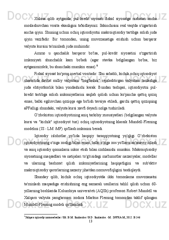 Xulosa   qilib   aytganda,   pul-kredit   siyosati   fiskal   siyosatga   nisbatan   ancha
moslashuvchan vosita ekanligini ta'kidlaymiz. Ikkinchisini real vaqtda o'zgartirish
ancha qiyin. Shuning uchun ochiq iqtisodiyotni makroiqtisodiy tartibga solish juda
qiyin   vazifadir.   Bir   tomondan,   uning   muvozanatiga   erishish   uchun   barqaror
valyuta kursini ta'minlash juda muhimdir.
Ammo   u   qanchalik   barqaror   bo'lsa,   pul-kredit   siyosatini   o'zgartirish
imkoniyati   shunchalik   kam   bo'ladi   (agar   stavka   belgilangan   bo'lsa,   biz
aytganimizdek, bu shunchaki mumkin emas). 8
Fiskal siyosat ko'proq inertial vositadir. Shu sababli, kichik ochiq iqtisodiyot
sharoitida   davlat   milliy   valyutani   "bog'lashni"   rejalashtirgan   valyutani   tanlashga
juda   ehtiyotkorlik   bilan   yondashishi   kerak.   Bundan   tashqari,   iqtisodiyotni   pul-
kredit   tartibga   solish   imkoniyatlarini   saqlab   qolish   uchun   ko'pincha   qattiq   qoziq
emas, balki egiluvchan qoziqqa ega bo'lish tavsiya etiladi, garchi qattiq qoziqning
aPFalligi shundaki, valyuta kursi xavfi deyarli nolga tushiriladi.
O’zbekiston iqtisodiyotining aniq tarkibiy xususiyatlari (belgilangan valyuta
kursi   va   "kichik"   iqtisodiyot   turi)   ochiq   iqtisodiyotning   klassik   Mundell-Fleming
modelini (IS - LM -MF) qo'llash imkonini beradi.
Iqtisodiy   islohotlar   yo'lida   haqiqiy   taraqqiyotning   yo'qligi   O’zbekiston
iqtisodiyotining o'ziga xosligi bilan emas, balki o'ziga xos yo'llarni an'anaviy izlash
va aniq iqtisodiy qonunlarni inkor etish bilan izohlanishi mumkin. Makroiqtisodiy
siyosatning maqsadlari va natijalari to'g'risidagi ma'lumotlar nazariyalar, modellar
va   ularning   bashorat   qilish   imkoniyatlarining   haqiqatligini   va   sub'ektiv
makroiqtisodiy qarorlarning nazariy jihatdan nomuvofiqligini tasdiqlaydi.
Shunday   qilib,   kichik   ochiq   iqtisodiyotda   ikki   tomonlama   muvozanatni
ta'minlash   maqsadiga   erishishning   eng   samarali   usullarini   tahlil   qilish   uchun   60-
yillarning boshlarida Kolumbiya universiteti (AQSh) professori Robert Mundell va
Xalqaro   valyuta   jamg'armasi   xodimi   Markus   Fleming   tomonidan   taklif   qilingan
Mundell-Fleming modeli qo'llaniladi.
8
Xalqaro iqtisodiy munosabatlar / Ed. B.M. Smitienko / B.D. Smitienko. -M.: INFRA-M, 2012. B.146
13