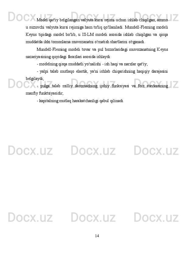 Model qat'iy belgilangan valyuta kursi rejimi uchun ishlab chiqilgan, ammo
u suzuvchi valyuta kursi rejimiga ham to'liq qo'llaniladi. Mundell-Fleming modeli
Keyns   tipidagi   model   bo'lib,   u   IS-LM   modeli   asosida   ishlab   chiqilgan   va   qisqa
muddatda ikki tomonlama muvozanatni o'rnatish shartlarini o'rganadi.
Mundell-Fleming   modeli   tovar   va   pul   bozorlaridagi   muvozanatning   Keyns
nazariyasining quyidagi farazlari asosida ishlaydi:
- modelning qisqa muddatli yo'nalishi - ish haqi va narxlar qat'iy;
-   yalpi   talab   mutlaqo   elastik,   ya'ni   ishlab   chiqarishning   haqiqiy   darajasini
belgilaydi;
-   pulga   talab   milliy   daromadning   ijobiy   funksiyasi   va   foiz   stavkasining
manfiy funktsiyasidir;
- kapitalning mutlaq harakatchanligi qabul qilinadi.
14