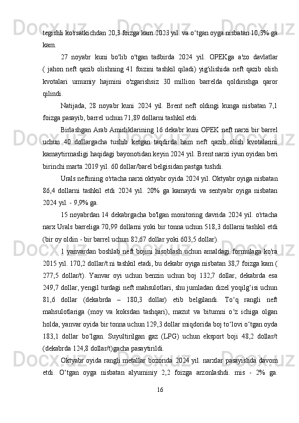 tegishli ko'rsatkichdan 20,3 foizga kam 2023 yil. va o tgan oyga nisbatan 10,3% gaʻ
kam.
27   noyabr   kuni   bo'lib   o'tgan   tadbirda   2024   yil.   OPEKga   a'zo   davlatlar
(   jahon   neft   qazib   olishning   41   foizini   tashkil   qiladi)   yig'ilishida   neft   qazib   olish
kvotalari   umumiy   hajmini   o'zgarishsiz   30   million   barrelda   qoldirishga   qaror
qilindi.
Natijada,   28   noyabr   kuni   2024   yil.   Brent   neft   oldingi   kunga   nisbatan   7,1
foizga pasayib, barrel uchun 71,89 dollarni tashkil etdi.
Birlashgan Arab Amirliklarining 16 dekabr kuni OPEK neft narxi bir barrel
uchun   40   dollargacha   tushib   ketgan   taqdirda   ham   neft   qazib   olish   kvotalarini
kamaytirmasligi haqidagi bayonotidan keyin 2024 yil.  Brent  narxi   iyun oyidan beri
birinchi marta 2019 yil. 60 dollar/barel belgisidan pastga tushdi.
Urals neftining  o'rtacha narxi   oktyabr oyida 2024 yil. Oktyabr oyiga nisbatan
86,4   dollarni   tashkil   etdi   2024   yil.   20%   ga   kamaydi   va   sentyabr   oyiga   nisbatan
2024 yil. - 9,9% ga.
15 noyabrdan 14 dekabrgacha bo'lgan monitoring davrida 2024 yil. o'rtacha
narx  Urals   barreliga 70,99 dollarni yoki bir tonna uchun  518,3 dollarni tashkil etdi
(bir oy oldin - bir barrel uchun 82,67 dollar yoki 603,5 dollar).
1  yanvardan   boshlab   neft   bojini   hisoblash   uchun   amaldagi   formulaga   ko'ra
2015  yil. 170,2 dollar/t.ni tashkil etadi, bu dekabr oyiga nisbatan 38,7 foizga kam  (
277,5   dollar/t).   Yanvar   oyi   uchun   benzin   uchun   boj   132,7   dollar,   dekabrda   esa
249,7 dollar, yengil turdagi neft mahsulotlari, shu jumladan dizel yoqilg‘isi uchun
81,6   dollar   (dekabrda   –   180,3   dollar)   etib   belgilandi.   To q   rangli   neft	
ʻ
mahsulotlariga   (moy   va   koksdan   tashqari),   mazut   va   bitumni   o z   ichiga   olgan
ʻ
holda, yanvar oyida bir tonna uchun 129,3 dollar miqdorida boj to lovi o tgan oyda
ʻ ʻ
183,1   dollar   bo lgan.   Suyultirilgan   gaz   (LPG)   uchun   eksport   boji   48,2   dollar/t	
ʻ
(dekabrda 124,8 dollar/t)gacha pasaytirildi.
Oktyabr oyida rangli metallar bozorida   2024   yil. narxlar pasayishda davom
etdi.   O‘tgan   oyga   nisbatan   alyuminiy   2,2   foizga   arzonlashdi.   mis   -   2%   ga.
16