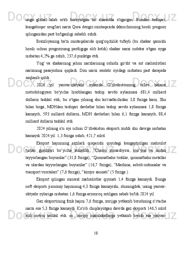 unga   global   talab   ortib   borayotgan   bir   sharoitda   o'zgargan.   Bundan   tashqari,
kungaboqar urug'lari narxi Qora dengiz mintaqasida ikkinchisining hosili prognoz
qilinganidan past bo'lganligi sababli oshdi.
Braziliyaning   ba'zi   mintaqalarida   qurg'oqchilik   tufayli   (bu   shakar   qamishi
hosili   uchun   prognozning   pastligiga   olib   keldi)   shakar   narxi   indeksi   o'tgan   oyga
nisbatan 4,2% ga oshib, 237,6 punktga etdi.
Yog'   va   shakarning   jahon   narxlarining   oshishi   go'sht   va   sut   mahsulotlari
narxining   pasayishini   qopladi.   Don   narxi   sentabr   oyidagi   nisbatan   past   darajada
saqlanib qoldi.
2024   yil   yanvar-oktyabr   oylarida   O’zbekistonning   to'lov   balansi
metodologiyasi   bo'yicha   hisoblangan   tashqi   savdo   aylanmasi   681,4   milliard
dollarni   tashkil   etdi,   bu   o'tgan   yilning   shu   ko'rsatkichidan   3,8   foizga   kam;   Shu
bilan   birga,   MDHdan   tashqari   davlatlar   bilan   tashqi   savdo   aylanmasi   1,8   foizga
kamayib,   593   milliard   dollarni,   MDH   davlatlari   bilan   6,1   foizga   kamayib,   88,4
milliard dollarni tashkil etdi.
2024 yilning o'n oyi uchun O’zbekiston eksporti xuddi shu davrga nisbatan
kamaydi 2024 yil. 1,3 foizga oshib, 421,7 mlrd.
Eksport   hajmining   sezilarli   qisqarishi   quyidagi   kengaytirilgan   mahsulot
turlari   guruhlari   bo‘yicha   kuzatildi:   “Charm   xomashyosi,   mo‘yna   va   undan
tayyorlangan buyumlar” (31,8 foizga), “Qimmatbaho toshlar, qimmatbaho metallar
va   ulardan   tayyorlangan   buyumlar”   (16,7   foizga),   “Mashina,   asbob-uskunalar   va
transport vositalari” (7,6 foizga), “kimyo sanoati” (5 foizga  ).
Eksport   qilingan   mineral   mahsulotlar   qiymati   1,4   foizga   kamaydi.   Bunga
neft eksporti jismoniy hajmining 4,3 foizga kamayishi, shuningdek, uning yanvar-
oktyabr oylariga nisbatan 1,6 foizga arzonroq sotilgani sabab bo'ldi 2024 yil.
Gaz eksportining fizik hajmi 7,6 foizga, xorijga yetkazib berishning o‘rtacha
narxi esa 5,3  foizga kamaydi.  Ko'rib chiqilayotgan davrda gaz eksporti 146,5 mlrd
kub   metrni   tashkil   etdi.   m.,   xorijiy   mamlakatlarga   yetkazib   berish   esa   yanvar-
18