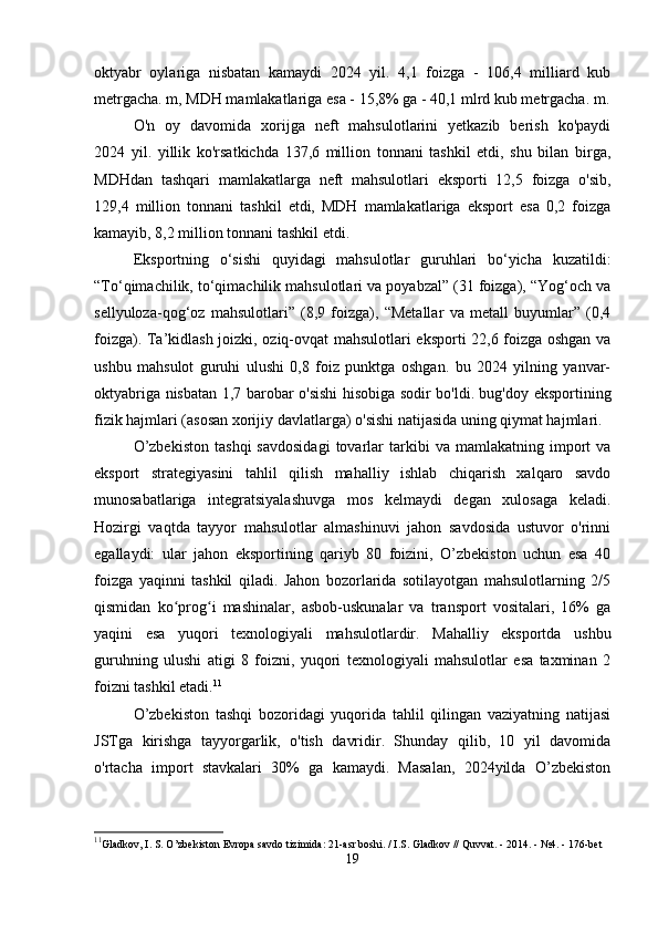 oktyabr   oylariga   nisbatan   kamaydi   2024   yil.   4,1   foizga   -   106,4   milliard   kub
metrgacha. m, MDH mamlakatlariga esa - 15,8% ga - 40,1 mlrd kub metrgacha. m.
O'n   oy   davomida   xorijga   neft   mahsulotlarini   yetkazib   berish   ko'paydi
2024   yil.   yillik   ko'rsatkichda   137,6   million   tonnani   tashkil   etdi,   shu   bilan   birga,
MDHdan   tashqari   mamlakatlarga   neft   mahsulotlari   eksporti   12,5   foizga   o'sib,
129,4   million   tonnani   tashkil   etdi,   MDH   mamlakatlariga   eksport   esa   0,2   foizga
kamayib, 8,2 million tonnani tashkil etdi.
Eksportning   o‘sishi   quyidagi   mahsulotlar   guruhlari   bo‘yicha   kuzatildi:
“To‘qimachilik, to‘qimachilik mahsulotlari va poyabzal” (31 foizga), “Yog‘och va
sellyuloza-qog‘oz   mahsulotlari”   (8,9   foizga),   “Metallar   va   metall   buyumlar”   (0,4
foizga). Ta’kidlash joizki, oziq-ovqat mahsulotlari eksporti 22,6 foizga oshgan va
ushbu   mahsulot   guruhi   ulushi   0,8   foiz   punktga   oshgan.   bu   2024   yilning   yanvar-
oktyabriga nisbatan 1,7 barobar o'sishi hisobiga sodir bo'ldi. bug'doy eksportining
fizik hajmlari (asosan xorijiy davlatlarga) o'sishi natijasida uning qiymat hajmlari.
O’zbekiston   tashqi   savdosidagi   tovarlar   tarkibi   va   mamlakatning  import   va
eksport   strategiyasini   tahlil   qilish   mahalliy   ishlab   chiqarish   xalqaro   savdo
munosabatlariga   integratsiyalashuvga   mos   kelmaydi   degan   xulosaga   keladi.
Hozirgi   vaqtda   tayyor   mahsulotlar   almashinuvi   jahon   savdosida   ustuvor   o'rinni
egallaydi:   ular   jahon   eksportining   qariyb   80   foizini,   O’zbekiston   uchun   esa   40
foizga   yaqinni   tashkil   qiladi.   Jahon   bozorlarida   sotilayotgan   mahsulotlarning   2/5
qismidan   ko prog i   mashinalar,   asbob-uskunalar   va   transport   vositalari,   16%   gaʻ ʻ
yaqini   esa   yuqori   texnologiyali   mahsulotlardir.   Mahalliy   eksportda   ushbu
guruhning   ulushi   atigi   8   foizni,   yuqori   texnologiyali   mahsulotlar   esa   taxminan   2
foizni tashkil etadi. 11
O’zbekiston   tashqi   bozoridagi   yuqorida   tahlil   qilingan   vaziyatning   natijasi
JSTga   kirishga   tayyorgarlik,   o'tish   davridir.   Shunday   qilib,   10   yil   davomida
o'rtacha   import   stavkalari   30%   ga   kamaydi.   Masalan,   2024yilda   O’zbekiston
11
Gladkov, I. S. O’zbekiston Evropa savdo tizimida: 21-asr boshi. / I.S. Gladkov // Quvvat. - 2014. - №4. - 176-bet
19