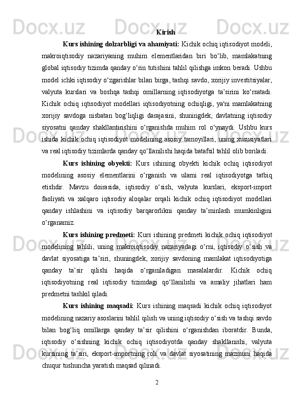 Kirish
Kurs ishining dolzarbligi va ahamiyati:  Kichik ochiq iqtisodiyot modeli,
makroiqtisodiy   nazariyaning   muhim   elementlaridan   biri   bo‘lib,   mamlakatning
global iqtisodiy tizimda qanday o‘rin tutishini tahlil qilishga imkon beradi. Ushbu
model ichki iqtisodiy o‘zgarishlar bilan birga, tashqi savdo, xorijiy investitsiyalar,
valyuta   kurslari   va   boshqa   tashqi   omillarning   iqtisodiyotga   ta’sirini   ko‘rsatadi.
Kichik   ochiq   iqtisodiyot   modellari   iqtisodiyotning   ochiqligi,   ya'ni   mamlakatning
xorijiy   savdoga   nisbatan   bog‘liqligi   darajasini,   shuningdek,   davlatning   iqtisodiy
siyosatni   qanday   shakllantirishini   o‘rganishda   muhim   rol   o‘ynaydi.   Ushbu   kurs
ishida   kichik   ochiq   iqtisodiyot   modelining   asosiy   tamoyillari,   uning   xususiyatlari
va real iqtisodiy tizimlarda qanday qo‘llanilishi haqida batafsil tahlil olib boriladi.
Kurs   ishining   obyekti:   Kurs   ishining   obyekti   kichik   ochiq   iqtisodiyot
modelining   asosiy   elementlarini   o‘rganish   va   ularni   real   iqtisodiyotga   tatbiq
etishdir.   Mavzu   doirasida,   iqtisodiy   o‘sish,   valyuta   kurslari,   eksport-import
faoliyati   va   xalqaro   iqtisodiy   aloqalar   orqali   kichik   ochiq   iqtisodiyot   modellari
qanday   ishlashini   va   iqtisodiy   barqarorlikni   qanday   ta’minlash   mumkinligini
o‘rganamiz.
Kurs  ishining  predmeti:   Kurs   ishining  predmeti   kichik  ochiq  iqtisodiyot
modelining   tahlili,   uning   makroiqtisodiy   nazariyadagi   o‘rni,   iqtisodiy   o‘sish   va
davlat   siyosatiga   ta’siri,   shuningdek,   xorijiy   savdoning   mamlakat   iqtisodiyotiga
qanday   ta’sir   qilishi   haqida   o‘rganiladigan   masalalardir.   Kichik   ochiq
iqtisodiyotning   real   iqtisodiy   tizimdagi   qo‘llanilishi   va   amaliy   jihatlari   ham
predmetni tashkil qiladi.
Kurs   ishining   maqsadi:   Kurs   ishining   maqsadi   kichik   ochiq   iqtisodiyot
modelining nazariy asoslarini tahlil qilish va uning iqtisodiy o‘sish va tashqi savdo
bilan   bog‘liq   omillarga   qanday   ta’sir   qilishini   o‘rganishdan   iboratdir.   Bunda,
iqtisodiy   o‘sishning   kichik   ochiq   iqtisodiyotda   qanday   shakllanishi,   valyuta
kursining   ta’siri,   eksport-importning   roli   va   davlat   siyosatining   mazmuni   haqida
chuqur tushuncha yaratish maqsad qilinadi.
2