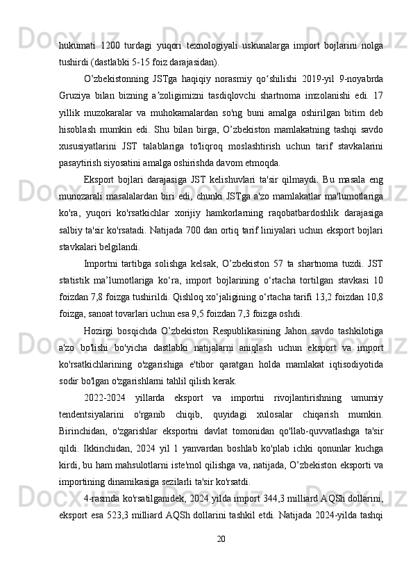 hukumati   1200   turdagi   yuqori   texnologiyali   uskunalarga   import   bojlarini   nolga
tushirdi (dastlabki 5-15 foiz darajasidan).
O’zbekistonning   JSTga   haqiqiy   norasmiy   qo shilishi   2019-yil   9-noyabrdaʻ
Gruziya   bilan   bizning   a zoligimizni   tasdiqlovchi   shartnoma   imzolanishi   edi.   17	
ʼ
yillik   muzokaralar   va   muhokamalardan   so'ng   buni   amalga   oshirilgan   bitim   deb
hisoblash   mumkin   edi.   Shu   bilan   birga,   O’zbekiston   mamlakatning   tashqi   savdo
xususiyatlarini   JST   talablariga   to'liqroq   moslashtirish   uchun   tarif   stavkalarini
pasaytirish siyosatini amalga oshirishda davom etmoqda.
Eksport   bojlari   darajasiga   JST   kelishuvlari   ta'sir   qilmaydi.   Bu   masala   eng
munozarali   masalalardan   biri   edi,   chunki   JSTga   a'zo   mamlakatlar   ma'lumotlariga
ko'ra,   yuqori   ko'rsatkichlar   xorijiy   hamkorlarning   raqobatbardoshlik   darajasiga
salbiy ta'sir ko'rsatadi. Natijada 700 dan ortiq tarif liniyalari uchun eksport bojlari
stavkalari belgilandi.
Importni   tartibga   solishga   kelsak,   O’zbekiston   57   ta   shartnoma   tuzdi.   JST
statistik   ma’lumotlariga   ko‘ra,   import   bojlarining   o‘rtacha   tortilgan   stavkasi   10
foizdan 7,8 foizga tushirildi. Qishloq xo‘jaligining o‘rtacha tarifi 13,2 foizdan 10,8
foizga, sanoat tovarlari uchun esa 9,5 foizdan 7,3 foizga oshdi.
Hozirgi   bosqichda   O’zbekiston   Respublikasining   Jahon   savdo   tashkilotiga
a'zo   bo'lishi   bo'yicha   dastlabki   natijalarni   aniqlash   uchun   eksport   va   import
ko'rsatkichlarining   o'zgarishiga   e'tibor   qaratgan   holda   mamlakat   iqtisodiyotida
sodir bo'lgan o'zgarishlarni tahlil qilish kerak.
2022-2024   yillarda   eksport   va   importni   rivojlantirishning   umumiy
tendentsiyalarini   o'rganib   chiqib,   quyidagi   xulosalar   chiqarish   mumkin.
Birinchidan,   o'zgarishlar   eksportni   davlat   tomonidan   qo'llab-quvvatlashga   ta'sir
qildi.   Ikkinchidan,   2024   yil   1   yanvardan   boshlab   ko'plab   ichki   qonunlar   kuchga
kirdi, bu ham mahsulotlarni iste'mol qilishga va, natijada, O’zbekiston eksporti va
importining dinamikasiga sezilarli ta'sir ko'rsatdi.
4-rasmda ko'rsatilganidek, 2024 yilda import 344,3 milliard AQSh dollarini,
eksport esa 523,3 milliard AQSh dollarini tashkil etdi. Natijada 2024-yilda tashqi
20