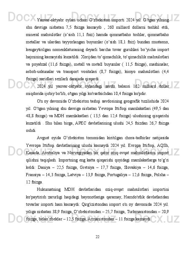 Yanvar-oktyabr   oylari   uchun   O’zbekiston   importi   2024   yil.   O tgan   yilningʻ
shu   davriga   nisbatan   7,5   foizga   kamayib   ,   260   milliard   dollarni   tashkil   etdi,
mineral   mahsulotlar   (o sish   11,1   foiz)   hamda   qimmatbaho   toshlar,   qimmatbaho	
ʻ
metallar   va   ulardan   tayyorlangan   buyumlar   (o sish   18,1   foiz)   bundan   mustasno,	
ʻ
kengaytirilgan   nomenklaturaning   deyarli   barcha   tovar   guruhlari   bo yicha   import	
ʻ
hajmining kamayishi kuzatildi. Xorijdan to‘qimachilik, to‘qimachilik mahsulotlari
va   poyabzal   (11,6   foizga),   metall   va   metall   buyumlar   (   11,5   foizga),   mashinalar,
asbob-uskunalar   va   transport   vositalari   (8,7   foizga),   kimyo   mahsulotlari   (4,4
foizga) xaridlari sezilarli darajada qisqardi .
2024   yil   yanvar-oktyabr   oylaridagi   savdo   balansi   162   milliard   dollar
miqdorida ijobiy bo'lib, o'tgan yilgi ko'rsatkichdan 10,4 foizga ko'pdir.
O'n oy davomida O’zbekiston tashqi savdosining geografik tuzilishida 2024
yil.   O‘tgan   yilning   shu   davriga   nisbatan   Yevropa   Ittifoqi   mamlakatlari   (49,5   dan
48,8   foizga)   va   MDH   mamlakatlari   (   13,5   dan   12,4   foizga)   ulushining   qisqarishi
kuzatildi   .   Shu   bilan   birga,   APEC   davlatlarining   ulushi   24,5   foizdan   26,7   foizga
oshdi.
Avgust   oyida   O’zbekiston   tomonidan   kiritilgan   chora-tadbirlar   natijasida
Yevropa   Ittifoqi   davlatlarining   ulushi   kamaydi   2024   yil.   Evropa   Ittifoqi,   AQSh,
Kanada,   Avstraliya   va   Norvegiyadan   bir   qator   oziq-ovqat   mahsulotlarini   import
qilishni taqiqlash.  Importning eng katta qisqarishi  quyidagi  mamlakatlarga to‘g‘ri
keldi:   Daniya   –   22,5   foizga,   Gretsiya   –   17,7   foizga,   Slovakiya   –   14,6   foizga,
Fransiya – 14,3 foizga, Latviya – 13,9 foizga, Portugaliya – 12,6 foizga, Polsha –
12 foizga.
Hukumatning   MDH   davlatlaridan   oziq-ovqat   mahsulotlari   importini
ko'paytirish   zarurligi   haqidagi   bayonotlariga   qaramay,   Hamdo'stlik   davlatlaridan
tovarlar   importi   ham   kamaydi:   Qirg'izistondan   import   o'n   oy   davomida   2024   yil.
yiliga nisbatan 38,9 foizga, O‘zbekistondan – 25,7 foizga, Turkmanistondan – 20,9
foizga, belao’zbeklar – 12,5 foizga, Armanistondan – 11 foizga kamaydi.
22