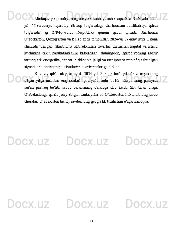 Mintaqaviy   iqtisodiy   integratsiyani   kuchaytirish   maqsadida   3   oktyabr   2024
yil.   "Yevroosiyo   iqtisodiy   ittifoqi   to'g'risidagi   shartnomani   ratifikatsiya   qilish
to'g'risida"   gi   279-PF-sonli   Respublika   qonuni   qabul   qilindi.   Shartnoma
O’zbekiston, Qozog‘iston va Belao’zbek tomonidan 2024-yil 29-may kuni Ostona
shahrida   tuzilgan.   Shartnoma   ishtirokchilari   tovarlar,   xizmatlar,   kapital   va   ishchi
kuchining   erkin   harakatlanishini   kafolatlash,   shuningdek,   iqtisodiyotning   asosiy
tarmoqlari: energetika, sanoat, qishloq xo‘jaligi va transportda muvofiqlashtirilgan
siyosat olib borish majburiyatlarini o‘z zimmalariga oldilar.
Shunday   qilib,   oktyabr   oyida   2024   yil.   So'nggi   besh   yil   ichida   importning
o'tgan   yilga   nisbatan   eng   sezilarli   pasayishi   sodir   bo'ldi.   Eksportning   pasayish
sur'ati   pastroq   bo'lib,   savdo   balansining   o'sishiga   olib   keldi.   Shu   bilan   birga,
O’zbekistonga qarshi joriy etilgan sanksiyalar va O’zbekiston hukumatining javob
choralari O’zbekiston tashqi savdosining geografik tuzilishini o'zgartirmoqda.
23