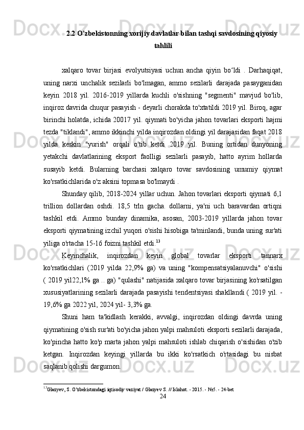 2.2 O’zbekistonning xorijiy davlatlar bilan tashqi savdosining qiyosiy
tahlili
xalqaro   tovar   birjasi   evolyutsiyasi   uchun   ancha   qiyin   bo ldi   .   Darhaqiqat,ʻ
uning   narxi   unchalik   sezilarli   bo'lmagan,   ammo   sezilarli   darajada   pasayganidan
keyin   2018   yil.   2016-2019   yillarda   kuchli   o'sishning   "segmenti"   mavjud   bo'lib,
inqiroz davrida chuqur pasayish - deyarli chorakda to'xtatildi 2019 yil. Biroq, agar
birinchi holatda, ichida 20017 yil. qiymati bo'yicha   jahon tovarlari eksporti   hajmi
tezda "tiklandi", ammo ikkinchi yilda inqirozdan oldingi yil darajasidan faqat 2018
yilda   keskin   "yurish"   orqali   o'tib   ketdi   2019   yil.   Buning   ortidan   dunyoning
yetakchi   davlatlarining   eksport   faolligi   sezilarli   pasayib,   hatto   ayrim   hollarda
susayib   ketdi.   Bularning   barchasi   xalqaro   tovar   savdosining   umumiy   qiymat
ko'rsatkichlarida o'z aksini topmasa bo'lmaydi .
Shunday qilib, 2018-2024 yillar uchun. Jahon tovarlari eksporti qiymati 6,1
trillion   dollardan   oshdi.   18,5   trln   gacha.   dollarni,   ya'ni   uch   baravardan   ortiqni
tashkil   etdi.   Ammo   bunday   dinamika,   asosan,   2003-2019   yillarda   jahon   tovar
eksporti qiymatining izchil yuqori o'sishi hisobiga ta'minlandi, bunda uning sur'ati
yiliga o'rtacha 15-16 foizni tashkil etdi. 13
Keyinchalik,   inqirozdan   keyin   global   tovarlar   eksporti   tannarx
ko'rsatkichlari   (2019   yilda   22,9%   ga)   va   uning   "kompensatsiyalanuvchi"   o'sishi
( 2019 yil22,1% ga .. ga) "qulashi" natijasida xalqaro tovar birjasining ko'rsatilgan
xususiyatlarining sezilarli darajada pasayishi tendentsiyasi shakllandi ( 2019 yil. -
19,6% ga 2022 yil, 2024 yil- 3,3% ga.
Shuni   ham   ta'kidlash   kerakki,   avvalgi,   inqirozdan   oldingi   davrda   uning
qiymatining o'sish sur'ati bo'yicha jahon yalpi mahsuloti eksporti sezilarli darajada,
ko'pincha hatto ko'p  marta jahon yalpi  mahsuloti  ishlab chiqarish o'sishidan  o'zib
ketgan.   Inqirozdan   keyingi   yillarda   bu   ikki   ko'rsatkich   o'rtasidagi   bu   nisbat
saqlanib qolishi dargumon.
13
Glazyev, S. O’zbekistondagi iqtisodiy vaziyat / Glazyev S. // Islohot. - 2015. - №5. - 24-bet
24