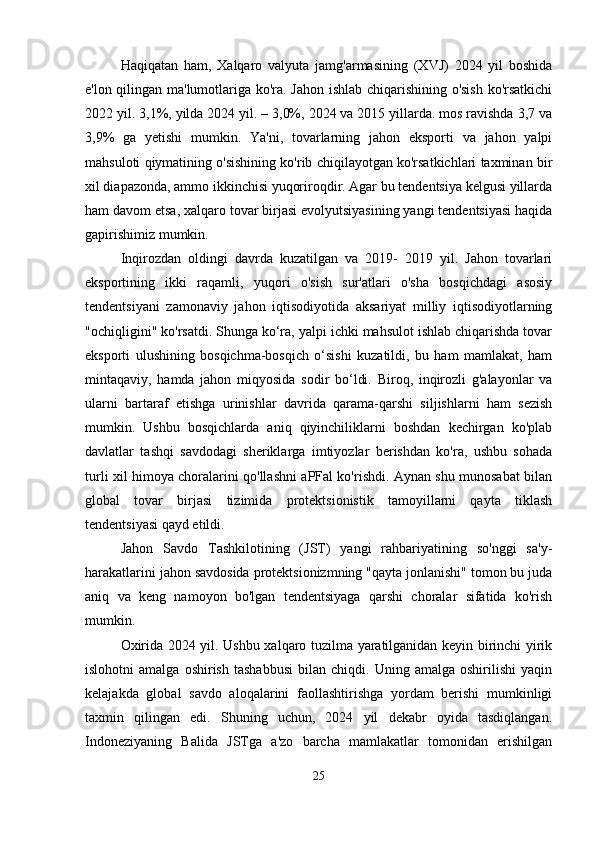 Haqiqatan   ham,   Xalqaro   valyuta   jamg'armasining   (XVJ)   2024   yil   boshida
e'lon qilingan ma'lumotlariga ko'ra. Jahon ishlab chiqarishining o'sish ko'rsatkichi
2022 yil. 3,1%, yilda 2024 yil. – 3,0%, 2024 va 2015 yillarda. mos ravishda 3,7 va
3,9%   ga   yetishi   mumkin.   Ya'ni,   tovarlarning   jahon   eksporti   va   jahon   yalpi
mahsuloti qiymatining o'sishining ko'rib chiqilayotgan ko'rsatkichlari taxminan bir
xil diapazonda, ammo ikkinchisi yuqoriroqdir. Agar bu tendentsiya kelgusi yillarda
ham davom etsa, xalqaro tovar birjasi evolyutsiyasining yangi tendentsiyasi haqida
gapirishimiz mumkin.
Inqirozdan   oldingi   davrda   kuzatilgan   va   2019-   2019   yil.   Jahon   tovarlari
eksportining   ikki   raqamli,   yuqori   o'sish   sur'atlari   o'sha   bosqichdagi   asosiy
tendentsiyani   zamonaviy   jahon   iqtisodiyotida   aksariyat   milliy   iqtisodiyotlarning
"ochiqligini" ko'rsatdi. Shunga ko‘ra, yalpi ichki mahsulot ishlab chiqarishda tovar
eksporti   ulushining   bosqichma-bosqich   o‘sishi   kuzatildi,   bu   ham   mamlakat,   ham
mintaqaviy,   hamda   jahon   miqyosida   sodir   bo‘ldi.   Biroq,   inqirozli   g'alayonlar   va
ularni   bartaraf   etishga   urinishlar   davrida   qarama-qarshi   siljishlarni   ham   sezish
mumkin.   Ushbu   bosqichlarda   aniq   qiyinchiliklarni   boshdan   kechirgan   ko'plab
davlatlar   tashqi   savdodagi   sheriklarga   imtiyozlar   berishdan   ko'ra,   ushbu   sohada
turli xil himoya choralarini qo'llashni aPFal ko'rishdi. Aynan shu munosabat bilan
global   tovar   birjasi   tizimida   protektsionistik   tamoyillarni   qayta   tiklash
tendentsiyasi qayd etildi.
Jahon   Savdo   Tashkilotining   (JST)   yangi   rahbariyatining   so'nggi   sa'y-
harakatlarini jahon savdosida protektsionizmning "qayta jonlanishi" tomon bu juda
aniq   va   keng   namoyon   bo'lgan   tendentsiyaga   qarshi   choralar   sifatida   ko'rish
mumkin.
Oxirida 2024 yil. Ushbu xalqaro tuzilma yaratilganidan keyin birinchi yirik
islohotni   amalga   oshirish   tashabbusi   bilan  chiqdi.   Uning  amalga   oshirilishi   yaqin
kelajakda   global   savdo   aloqalarini   faollashtirishga   yordam   berishi   mumkinligi
taxmin   qilingan   edi.   Shuning   uchun,   2024   yil   dekabr   oyida   tasdiqlangan.
Indoneziyaning   Balida   JSTga   a'zo   barcha   mamlakatlar   tomonidan   erishilgan
25