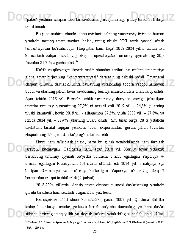 "paket" yechimi xalqaro tovarlar savdosining rivojlanishiga jiddiy turtki bo'lishiga
umid beradi.
Bu juda muhim, chunki  jahon ayirboshlashning zamonaviy tizimida hamon
yetakchi   tarmoq   tovar   savdosi   bo'lib,   uning   ulushi   XXI   asrda   yaqqol   o'sish
tendentsiyasini   ko'rsatmoqda.   Haqiqatan   ham,   faqat   2018-2024   yillar   uchun.   Bu
ko‘rsatkich   xalqaro   savdodagi   eksport   operatsiyalari   umumiy   qiymatining   80,3
foizidan 81,7 foizigacha o‘sdi. 14
Ko'rib   chiqilayotgan   davrda   xuddi   shunday   sezilarli   va   muhim   tendentsiya
global   tovar   birjasining   "kontsentratsiyasi"   darajasining   oshishi   bo'ldi.   Tovarlarni
eksport   qiluvchi   dastlabki   uchta   davlatning   yetakchiligi   tobora   yaqqol   namoyon
bo'ldi va ularning jahon tovar savdosining boshqa ishtirokchilari bilan farqi oshdi.
Agar   ichida   2018   yil.   Birinchi   uchlik   zamonaviy   dunyoda   xorijga   jo'natilgan
tovarlar   umumiy   qiymatining   27,9%   ni   tashkil   etdi   2019   yil.   -   26,3%   (ularning
ulushi kamaydi), keyin 2019 yil. - allaqachon 27,5%, yilda 2022 yil. – 27,8%. va
ichida   2024   yil.   –   28,4%   (ularning   ulushi   oshdi).   Shu   bilan   birga,   20   ta   yetakchi
davlatdan   tashkil   topgan   yetakchi   tovar   eksportchilari   guruhi   jahon   tovarlari
eksportining 2/3 qismidan ko‘prog‘ini tashkil etdi.
Shuni   ham   ta’kidlash   joizki,   hatto   bu   guruh   yetakchilarida   ham   farqlash
jarayoni   kuchaygan.   Haqiqatan   ham,   agar   2018   yil.   Xorijiy   tovar   yetkazib
berishning   umumiy   qiymati   bo‘yicha   uchinchi   o‘rinni   egallagan   Yaponiya   4-
o‘rinni   egallagan   Fransiyadan   1,4   marta   oldinda   edi   2024   yil.   3-natijaga   ega
bo‘lgan   Germaniya   va   4-o‘ringa   ko‘tarilgan   Yaponiya   o‘rtasidagi   farq   2
barobardan ortiqni tashkil qildi (2-jadval).
2018-2024   yillarda.   Asosiy   tovar   eksport   qiluvchi   davlatlarning   yetakchi
guruhi tarkibida ham sezilarli o'zgarishlar yuz berdi.
Retrospektiv   tahlil   shuni   ko'rsatadiki,   gacha   2003   yil.   Qo'shma   Shtatlar
tashqi   bozorlarga   tovarlar   yetkazib   berish   bo'yicha   dunyodagi   yetakchi   davlat
sifatida   o'zining   uzoq   yillik   va   deyarli   so'zsiz   yetakchiligini   saqlab   qoldi.   Ular,
14
Gladkov, I.S. 21-asr: xalqaro savdoda yangi "triumvirat" (rahbarni ta'qib qilishda) / I.S. Gladkov // Quvvat. - 2015.
- №7. - 139-bet
26