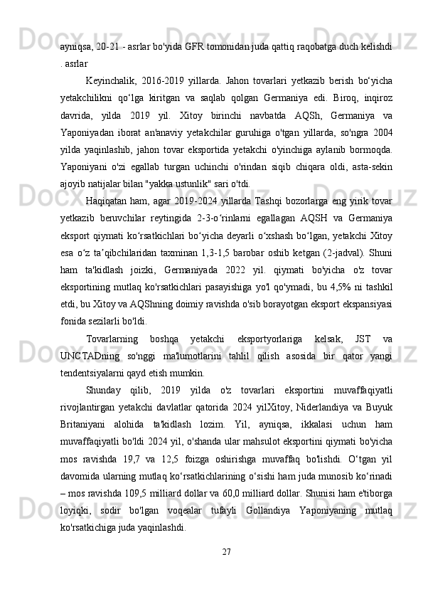 ayniqsa,  20-21 - asrlar  bo'yida GFR tomonidan juda qattiq raqobatga duch kelishdi
.  asrlar
Keyinchalik,   2016-2019   yillarda.   Jahon   tovarlari   yetkazib   berish   bo‘yicha
yetakchilikni   qo‘lga   kiritgan   va   saqlab   qolgan   Germaniya   edi.   Biroq,   inqiroz
davrida,   yilda   2019   yil.   Xitoy   birinchi   navbatda   AQSh,   Germaniya   va
Yaponiyadan   iborat   an'anaviy   yetakchilar   guruhiga   o'tgan   yillarda,   so'ngra   2004
yilda   yaqinlashib,   jahon   tovar   eksportida   yetakchi   o'yinchiga   aylanib   bormoqda.
Yaponiyani   o'zi   egallab   turgan   uchinchi   o'rindan   siqib   chiqara   oldi,   asta-sekin
ajoyib natijalar bilan "yakka ustunlik" sari o'tdi.
Haqiqatan   ham,   agar   2019-2024   yillarda   Tashqi   bozorlarga   eng   yirik   tovar
yetkazib   beruvchilar   reytingida   2-3-o rinlarni   egallagan   AQSH   va   Germaniyaʻ
eksport qiymati  ko rsatkichlari  bo yicha deyarli o xshash  bo lgan, yetakchi  Xitoy	
ʻ ʻ ʻ ʻ
esa   o z   ta qibchilaridan   taxminan   1,3-1,5   barobar   oshib   ketgan   (2-jadval).   Shuni	
ʻ ʼ
ham   ta'kidlash   joizki,   Germaniyada   2022   yil.   qiymati   bo'yicha   o'z   tovar
eksportining   mutlaq   ko'rsatkichlari   pasayishiga   yo'l   qo'ymadi,   bu   4,5%   ni   tashkil
etdi, bu Xitoy va AQShning doimiy ravishda o'sib borayotgan eksport ekspansiyasi
fonida sezilarli bo'ldi.
Tovarlarning   boshqa   yetakchi   eksportyorlariga   kelsak,   JST   va
UNCTADning   so'nggi   ma'lumotlarini   tahlil   qilish   asosida   bir   qator   yangi
tendentsiyalarni qayd etish mumkin.
Shunday   qilib,   2019   yilda   o'z   tovarlari   eksportini   muvaffaqiyatli
rivojlantirgan   yetakchi   davlatlar   qatorida   2024   yilXitoy,   Niderlandiya   va   Buyuk
Britaniyani   alohida   ta'kidlash   lozim.   Yil,   ayniqsa,   ikkalasi   uchun   ham
muvaffaqiyatli bo'ldi 2024 yil, o'shanda ular mahsulot eksportini qiymati bo'yicha
mos   ravishda   19,7   va   12,5   foizga   oshirishga   muvaffaq   bo'lishdi.   O‘tgan   yil
davomida ularning mutlaq ko‘rsatkichlarining o‘sishi ham juda munosib ko‘rinadi
– mos ravishda 109,5 milliard dollar va 60,0 milliard dollar. Shunisi ham e'tiborga
loyiqki,   sodir   bo'lgan   voqealar   tufayli   Gollandiya   Yaponiyaning   mutlaq
ko'rsatkichiga juda yaqinlashdi.
27