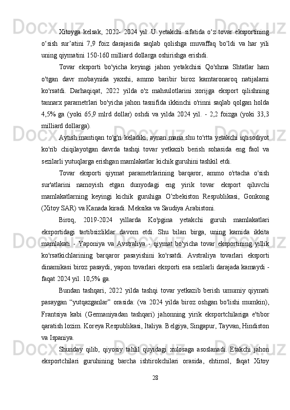 Xitoyga   kelsak,   2022-   2024   yil.   U   yetakchi   sifatida   o‘z   tovar   eksportining
o‘sish   sur’atini   7,9   foiz   darajasida   saqlab   qolishga   muvaffaq   bo‘ldi   va   har   yili
uning qiymatini 150-160 milliard dollarga oshirishga erishdi.
Tovar   eksporti   bo'yicha   keyingi   jahon   yetakchisi   Qo'shma   Shtatlar   ham
o'tgan   davr   mobaynida   yaxshi,   ammo   baribir   biroz   kamtaronaroq   natijalarni
ko'rsatdi.   Darhaqiqat,   2022   yilda   o'z   mahsulotlarini   xorijga   eksport   qilishning
tannarx parametrlari  bo'yicha jahon tasnifida ikkinchi  o'rinni  saqlab  qolgan holda
4,5%   ga   (yoki   65,9   mlrd   dollar)   oshdi   va   yilda   2024   yil.   -   2,2   foizga   (yoki   33,3
milliard dollarga).
Aytish mantiqan to'g'ri keladiki, aynan mana shu to'rtta yetakchi iqtisodiyot
ko'rib   chiqilayotgan   davrda   tashqi   tovar   yetkazib   berish   sohasida   eng   faol   va
sezilarli yutuqlarga erishgan mamlakatlar kichik guruhini tashkil etdi.
Tovar   eksporti   qiymat   parametrlarining   barqaror,   ammo   o'rtacha   o'sish
sur'atlarini   namoyish   etgan   dunyodagi   eng   yirik   tovar   eksport   qiluvchi
mamlakatlarning   keyingi   kichik   guruhiga   O’zbekiston   Respublikasi,   Gonkong
(Xitoy SAR) va Kanada kiradi. Meksika va Saudiya Arabistoni.
Biroq,   2019-2024   yillarda   Ko'pgina   yetakchi   guruh   mamlakatlari
eksportidagi   tartibsizliklar   davom   etdi.   Shu   bilan   birga,   uning   kamida   ikkita
mamlakati   -   Yaponiya   va   Avstraliya   -   qiymat   bo'yicha   tovar   eksportining   yillik
ko'rsatkichlarining   barqaror   pasayishini   ko'rsatdi.   Avstraliya   tovarlari   eksporti
dinamikasi biroz pasaydi, yapon tovarlari eksporti esa sezilarli darajada kamaydi -
faqat 2024 yil. 10,5% ga.
Bundan   tashqari,   2022   yilda   tashqi   tovar   yetkazib   berish   umumiy   qiymati
pasaygan   “yutqazganlar”   orasida:   (va   2024   yilda   biroz   oshgan   bo'lishi   mumkin),
Frantsiya   kabi   (Germaniyadan   tashqari)   jahonning   yirik   eksportchilariga   e'tibor
qaratish lozim. Koreya Respublikasi, Italiya. Belgiya, Singapur, Tayvan, Hindiston
va Ispaniya.
Shunday   qilib,   qiyosiy   tahlil   quyidagi   xulosaga   asoslanadi.   Etakchi   jahon
eksportchilari   guruhining   barcha   ishtirokchilari   orasida,   ehtimol,   faqat   Xitoy
28