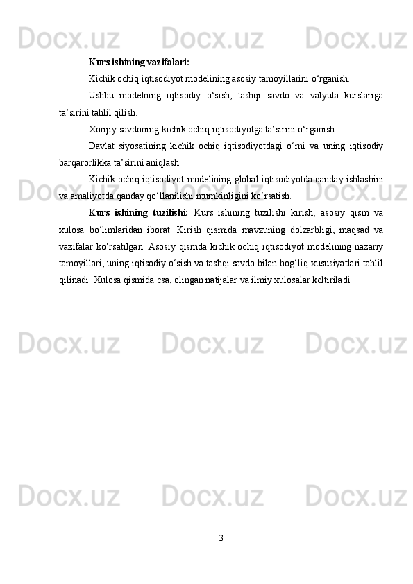 Kurs ishining vazifalari:
Kichik ochiq iqtisodiyot modelining asosiy tamoyillarini o‘rganish.
Ushbu   modelning   iqtisodiy   o‘sish,   tashqi   savdo   va   valyuta   kurslariga
ta’sirini tahlil qilish.
Xorijiy savdoning kichik ochiq iqtisodiyotga ta’sirini o‘rganish.
Davlat   siyosatining   kichik   ochiq   iqtisodiyotdagi   o‘rni   va   uning   iqtisodiy
barqarorlikka ta’sirini aniqlash.
Kichik ochiq iqtisodiyot modelining global iqtisodiyotda qanday ishlashini
va amaliyotda qanday qo‘llanilishi mumkinligini ko‘rsatish.
Kurs   ishining   tuzilishi:   Kurs   ishining   tuzilishi   kirish,   asosiy   qism   va
xulosa   bo‘limlaridan   iborat.   Kirish   qismida   mavzuning   dolzarbligi,   maqsad   va
vazifalar ko‘rsatilgan. Asosiy qismda kichik ochiq iqtisodiyot modelining nazariy
tamoyillari, uning iqtisodiy o‘sish va tashqi savdo bilan bog‘liq xususiyatlari tahlil
qilinadi.  Xulosa qismida esa, olingan natijalar va ilmiy xulosalar keltiriladi.
3