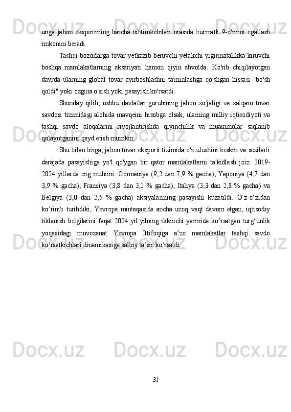 unga   jahon   eksportining   barcha   ishtirokchilari   orasida   hurmatli   9-o'rinni   egallash
imkonini beradi.
Tashqi  bozorlarga tovar yetkazib beruvchi yetakchi yigirmatalikka kiruvchi
boshqa   mamlakatlarning   aksariyati   hamon   qiyin   ahvolda.   Ko'rib   chiqilayotgan
davrda   ularning   global   tovar   ayirboshlashni   ta'minlashga   qo'shgan   hissasi   "bo'sh
qoldi" yoki ozgina o'sish yoki pasayish ko'rsatdi.
Shunday   qilib,   ushbu   davlatlar   guruhining   jahon   xo'jaligi   va   xalqaro   tovar
savdosi tizimidagi alohida mavqeini hisobga olsak, ularning milliy iqtisodiyoti va
tashqi   savdo   aloqalarini   rivojlantirishda   qiyinchilik   va   muammolar   saqlanib
qolayotganini qayd etish mumkin.
Shu bilan birga, jahon tovar eksporti tizimida o'z ulushini keskin va sezilarli
darajada   pasayishiga   yo'l   qo'ygan   bir   qator   mamlakatlarni   ta'kidlash   joiz.   2019-
2024 yillarda eng muhimi. Germaniya (9,2 dan 7,9 % gacha), Yaponiya (4,7 dan
3,9   %   gacha),   Fransiya   (3,8   dan   3,1   %   gacha),   Italiya   (3,3   dan   2,8   %   gacha)   va
Belgiya   (3,0   dan   2,5   %   gacha)   aksiyalarining   pasayishi   kuzatildi.   O‘z-o‘zidan
ko‘rinib   turibdiki,   Yevropa   mintaqasida   ancha   uzoq   vaqt   davom   etgan,   iqtisodiy
tiklanish   belgilarini   faqat   2024   yil.yilning   ikkinchi   yarmida   ko‘rsatgan   turg‘unlik
yoqasidagi   muvozanat   Yevropa   Ittifoqiga   a’zo   mamlakatlar   tashqi   savdo
ko‘rsatkichlari dinamikasiga salbiy ta’sir ko‘rsatdi.
31