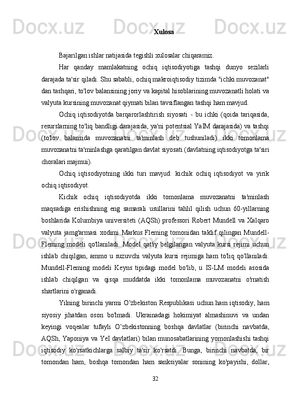 Xulosa
Bajarilgan ishlar natijasida tegishli xulosalar chiqaramiz.
Har   qanday   mamlakatning   ochiq   iqtisodiyotiga   tashqi   dunyo   sezilarli
darajada ta'sir qiladi. Shu sababli, ochiq makroiqtisodiy tizimda "ichki muvozanat"
dan tashqari, to'lov balansining joriy va kapital hisoblarining muvozanatli holati va
valyuta kursining muvozanat qiymati bilan tavsiflangan tashqi ham mavjud.
Ochiq   iqtisodiyotda   barqarorlashtirish   siyosati   -   bu   ichki   (qoida   tariqasida,
resurslarning to'liq bandligi darajasida, ya'ni potentsial YaIM darajasida) va tashqi
(to'lov   balansida   muvozanatni   ta'minlash   deb   tushuniladi)   ikki   tomonlama
muvozanatni ta'minlashga qaratilgan davlat siyosati (davlatning iqtisodiyotga ta'siri
choralari majmui).
Ochiq   iqtisodiyotning   ikki   turi   mavjud:   kichik   ochiq   iqtisodiyot   va   yirik
ochiq iqtisodiyot.
Kichik   ochiq   iqtisodiyotda   ikki   tomonlama   muvozanatni   ta'minlash
maqsadiga   erishishning   eng   samarali   usullarini   tahlil   qilish   uchun   60-yillarning
boshlarida Kolumbiya universiteti  (AQSh)  professori  Robert  Mundell  va Xalqaro
valyuta   jamg'armasi   xodimi   Markus   Fleming   tomonidan   taklif   qilingan   Mundell-
Fleming   modeli   qo'llaniladi.   Model   qat'iy   belgilangan   valyuta   kursi   rejimi   uchun
ishlab   chiqilgan,   ammo   u   suzuvchi   valyuta   kursi   rejimiga   ham   to'liq   qo'llaniladi.
Mundell-Fleming   modeli   Keyns   tipidagi   model   bo'lib,   u   IS-LM   modeli   asosida
ishlab   chiqilgan   va   qisqa   muddatda   ikki   tomonlama   muvozanatni   o'rnatish
shartlarini o'rganadi.
Yilning birinchi yarmi O’zbekiston Respublikasi  uchun ham iqtisodiy, ham
siyosiy   jihatdan   oson   bo'lmadi.   Ukrainadagi   hokimiyat   almashinuvi   va   undan
keyingi   voqealar   tufayli   O’zbekistonning   boshqa   davlatlar   (birinchi   navbatda,
AQSh, Yaponiya va YeI davlatlari) bilan munosabatlarining yomonlashishi tashqi
iqtisodiy   ko'rsatkichlarga   salbiy   ta'sir   ko'rsatdi.   Bunga,   birinchi   navbatda,   bir
tomondan   ham,   boshqa   tomondan   ham   sanksiyalar   sonining   ko'payishi,   dollar,
32