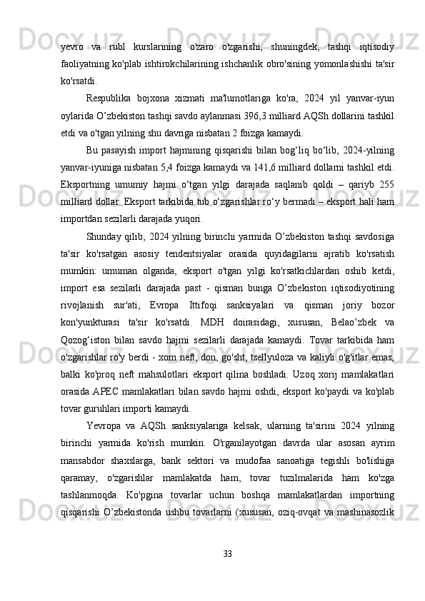 yevro   va   rubl   kurslarining   o'zaro   o'zgarishi,   shuningdek,   tashqi   iqtisodiy
faoliyatning ko'plab ishtirokchilarining ishchanlik obro'sining yomonlashishi ta'sir
ko'rsatdi.
Respublika   bojxona   xizmati   ma'lumotlariga   ko'ra,   2024   yil   yanvar-iyun
oylarida O’zbekiston tashqi savdo aylanmasi 396,3 milliard AQSh dollarini tashkil
etdi va o'tgan yilning shu davriga nisbatan 2 foizga kamaydi.
Bu   pasayish   import   hajmining   qisqarishi   bilan   bog‘liq   bo‘lib,   2024-yilning
yanvar-iyuniga nisbatan 5,4 foizga kamaydi va 141,6 milliard dollarni tashkil etdi.
Eksportning   umumiy   hajmi   o‘tgan   yilgi   darajada   saqlanib   qoldi   –   qariyb   255
milliard dollar. Eksport tarkibida tub o‘zgarishlar ro‘y bermadi – eksport hali ham
importdan sezilarli darajada yuqori.
Shunday qilib,  2024 yilning birinchi  yarmida  O’zbekiston  tashqi  savdosiga
ta'sir   ko'rsatgan   asosiy   tendentsiyalar   orasida   quyidagilarni   ajratib   ko'rsatish
mumkin:   umuman   olganda,   eksport   o'tgan   yilgi   ko'rsatkichlardan   oshib   ketdi,
import   esa   sezilarli   darajada   past   -   qisman   bunga   O’zbekiston   iqtisodiyotining
rivojlanish   sur'ati,   Evropa   Ittifoqi   sanksiyalari   va   qisman   joriy   bozor
kon'yunkturasi   ta'sir   ko'rsatdi.   MDH   doirasidagi,   xususan,   Belao’zbek   va
Qozog‘iston   bilan   savdo   hajmi   sezilarli   darajada   kamaydi.   Tovar   tarkibida   ham
o'zgarishlar ro'y berdi - xom neft, don, go'sht, tsellyuloza va kaliyli o'g'itlar emas,
balki   ko'proq   neft   mahsulotlari   eksport   qilina   boshladi.   Uzoq   xorij   mamlakatlari
orasida  APEC mamlakatlari bilan savdo hajmi oshdi, eksport  ko'paydi  va ko'plab
tovar guruhlari importi kamaydi.
Yevropa   va   AQSh   sanksiyalariga   kelsak,   ularning   ta'sirini   2024   yilning
birinchi   yarmida   ko'rish   mumkin.   O'rganilayotgan   davrda   ular   asosan   ayrim
mansabdor   shaxslarga,   bank   sektori   va   mudofaa   sanoatiga   tegishli   bo'lishiga
qaramay,   o'zgarishlar   mamlakatda   ham,   tovar   tuzilmalarida   ham   ko'zga
tashlanmoqda.   Ko'pgina   tovarlar   uchun   boshqa   mamlakatlardan   importning
qisqarishi   O’zbekistonda   ushbu   tovarlarni   (xususan,   oziq-ovqat   va   mashinasozlik
33