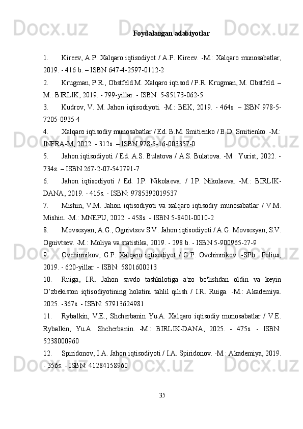 Foydalangan adabiyotlar
1. Kireev, A.P. Xalqaro iqtisodiyot / A.P. Kireev. -M.: Xalqaro munosabatlar,
2019. - 416 b. – ISBN 647-4-2597-0112-2
2. Krugman, P.R., Obstfeld M. Xalqaro iqtisod / P.R. Krugman, M. Obstfeld. –
M.: BIRLIK, 2019. - 799-yillar. - ISBN: 5-85173-062-5
3. Kudrov, V. M. Jahon iqtisodiyoti. -M.:  BEK, 2019. - 464s. – ISBN 978-5-
7205-0935-4
4. Xalqaro iqtisodiy munosabatlar / Ed. B.M. Smitienko / B.D. Smitienko. -M.:
INFRA-M, 2022. - 312s. – ISBN 978-5-16-003357-0
5. Jahon iqtisodiyoti / Ed. A.S. Bulatova / A.S. Bulatova. -M.: Yurist, 2022. -
734s. – ISBN 267-2-07-542791-7
6. Jahon   iqtisodiyoti   /   Ed.   I.P.   Nikolaeva.   /   I.P.   Nikolaeva.   -M.:   BIRLIK-
DANA, 2019. - 415s. - ISBN: 9785392019537
7. Mishin,   V.M.   Jahon   iqtisodiyoti   va   xalqaro   iqtisodiy   munosabatlar   /   V.M.
Mishin. -M.: MNEPU, 2022. - 458s. - ISBN 5-8401-0010-2
8. Movsesyan, A.G., Ognivtsev S.V.  Jahon iqtisodiyoti / A.G. Movsesyan, S.V.
Ognivtsev. -M.: Moliya va statistika, 2019. - 298 b. - ISBN 5-900965-27-9
9. Ovchinnikov,   G.P.   Xalqaro   iqtisodiyot   /   G.P.   Ovchinnikov.   -SPb.:   Polius,
2019. - 620-yillar. - ISBN: 5801600213
10. Ruiga,   I.R.   Jahon   savdo   tashkilotiga   a'zo   bo'lishdan   oldin   va   keyin
O’zbekiston   iqtisodiyotining   holatini   tahlil   qilish   /   I.R.   Ruiga.   -M.:   Akademiya.
2025. -367s. - ISBN: 57913624981
11. Rybalkin,   V.E.,   Shcherbanin   Yu.A.   Xalqaro   iqtisodiy   munosabatlar   /   V.E.
Rybalkin,   Yu.A.   Shcherbanin.   -M.:   BIRLIK-DANA,   2025.   -   475s.   -   ISBN:
5238000960
12. Spiridonov, I.A. Jahon iqtisodiyoti / I.A. Spiridonov. -M.: Akademiya, 2019.
- 356s. - ISBN: 41284158960
35