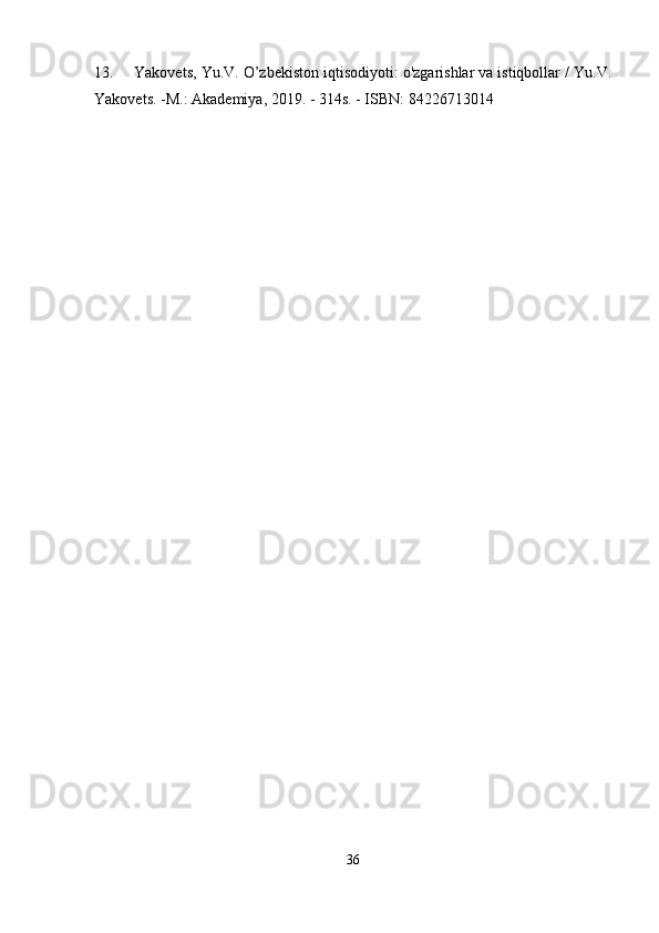13. Yakovets, Yu.V. O’zbekiston iqtisodiyoti: o'zgarishlar va istiqbollar / Yu.V.
Yakovets. -M.: Akademiya, 2019. - 314s. - ISBN: 84226713014 ida e'lon qilin
36