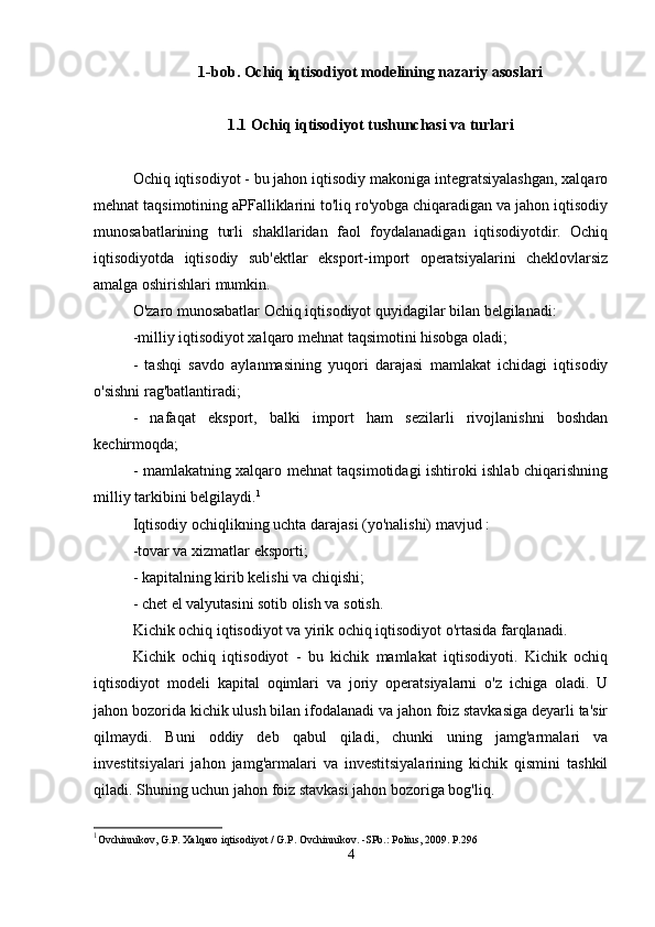 1-bob. Ochiq iqtisodiyot modelining nazariy asoslari
1.1 Ochiq iqtisodiyot tushunchasi va turlari
Ochiq iqtisodiyot - bu jahon iqtisodiy makoniga integratsiyalashgan, xalqaro
mehnat taqsimotining aPFalliklarini to'liq ro'yobga chiqaradigan va jahon iqtisodiy
munosabatlarining   turli   shakllaridan   faol   foydalanadigan   iqtisodiyotdir.   Ochiq
iqtisodiyotda   iqtisodiy   sub'ektlar   eksport-import   operatsiyalarini   cheklovlarsiz
amalga oshirishlari mumkin.
O'zaro munosabatlar   Ochiq iqtisodiyot quyidagilar bilan belgilanadi:
-milliy iqtisodiyot xalqaro mehnat taqsimotini hisobga oladi;
-   tashqi   savdo   aylanmasining   yuqori   darajasi   mamlakat   ichidagi   iqtisodiy
o'sishni rag'batlantiradi;
-   nafaqat   eksport,   balki   import   ham   sezilarli   rivojlanishni   boshdan
kechirmoqda;
- mamlakatning xalqaro mehnat taqsimotidagi ishtiroki ishlab chiqarishning
milliy tarkibini belgilaydi. 1
Iqtisodiy ochiqlikning  uchta darajasi (yo'nalishi)  mavjud :
-tovar va xizmatlar eksporti;
- kapitalning kirib kelishi va chiqishi;
- chet el valyutasini sotib olish va sotish.
Kichik ochiq iqtisodiyot va yirik ochiq iqtisodiyot o'rtasida farqlanadi.
Kichik   ochiq   iqtisodiyot   -   bu   kichik   mamlakat   iqtisodiyoti.   Kichik   ochiq
iqtisodiyot   modeli   kapital   oqimlari   va   joriy   operatsiyalarni   o'z   ichiga   oladi.   U
jahon bozorida kichik ulush bilan ifodalanadi va jahon foiz stavkasiga deyarli ta'sir
qilmaydi.   Buni   oddiy   deb   qabul   qiladi,   chunki   uning   jamg'armalari   va
investitsiyalari   jahon   jamg'armalari   va   investitsiyalarining   kichik   qismini   tashkil
qiladi. Shuning uchun jahon foiz stavkasi jahon bozoriga bog'liq.
1
Ovchinnikov, G.P. Xalqaro iqtisodiyot / G.P. Ovchinnikov. -SPb.: Polius, 2009. P.296
4