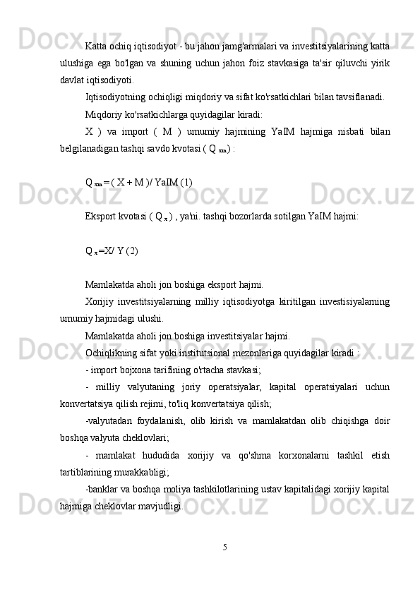 Katta ochiq iqtisodiyot - bu jahon jamg'armalari va investitsiyalarining katta
ulushiga   ega   bo'lgan   va   shuning   uchun   jahon   foiz   stavkasiga   ta'sir   qiluvchi   yirik
davlat iqtisodiyoti.
Iqtisodiyotning ochiqligi miqdoriy va sifat ko'rsatkichlari bilan tavsiflanadi.
Miqdoriy  ko'rsatkichlarga  quyidagilar kiradi:
X   )   va   import   (   M   )   umumiy   hajmining   YaIM   hajmiga   nisbati   bilan
belgilanadigan tashqi savdo kvotasi  ( Q 
xm  ) :
Q 
xm  = (  X  +  M  )/ YaIM (1)
Eksport kvotasi (  Q 
x  )  , ya'ni. tashqi bozorlarda sotilgan YaIM hajmi:
Q 
x  =X/  Y  (2)
Mamlakatda aholi jon boshiga eksport hajmi.
Xorijiy   investitsiyalarning   milliy   iqtisodiyotga   kiritilgan   investisiyalarning
umumiy hajmidagi ulushi.
Mamlakatda aholi jon boshiga investitsiyalar hajmi.
Ochiqlikning sifat yoki institutsional mezonlariga quyidagilar kiradi  :
- import bojxona tarifining o'rtacha stavkasi;
-   milliy   valyutaning   joriy   operatsiyalar,   kapital   operatsiyalari   uchun
konvertatsiya qilish rejimi, to'liq konvertatsiya qilish;
-valyutadan   foydalanish,   olib   kirish   va   mamlakatdan   olib   chiqishga   doir
boshqa valyuta cheklovlari;
-   mamlakat   hududida   xorijiy   va   qo'shma   korxonalarni   tashkil   etish
tartiblarining murakkabligi;
-banklar va boshqa moliya tashkilotlarining ustav kapitalidagi xorijiy kapital
hajmiga cheklovlar mavjudligi.
5