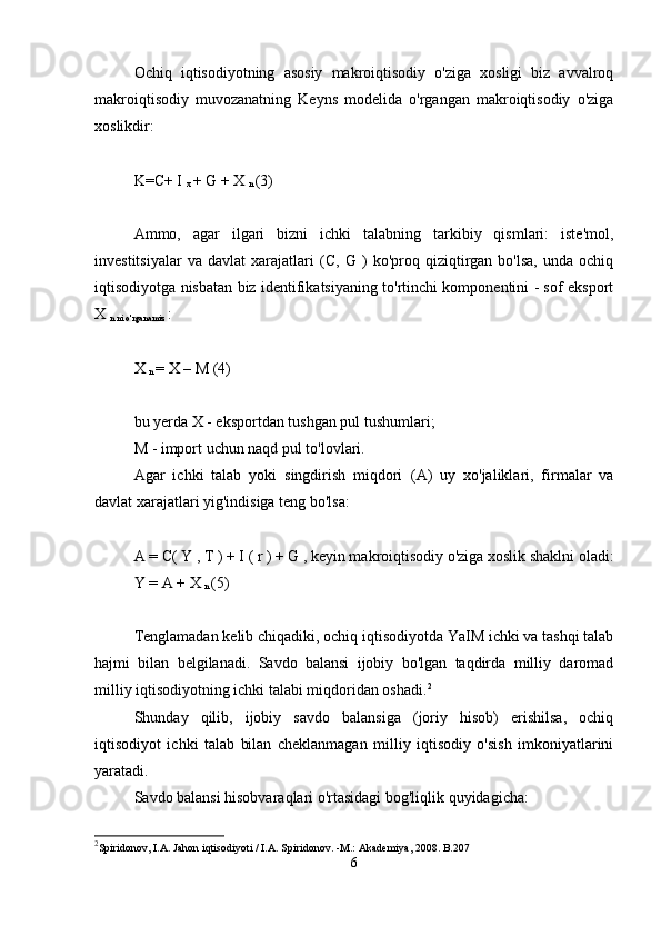 Ochiq   iqtisodiyotning   asosiy   makroiqtisodiy   o'ziga   xosligi   biz   avvalroq
makroiqtisodiy   muvozanatning   Keyns   modelida   o'rgangan   makroiqtisodiy   o'ziga
xoslikdir:
K=C+  I 
x  +  G  +  X 
n  (3)
Ammo,   agar   ilgari   bizni   ichki   talabning   tarkibiy   qismlari:   iste'mol,
investitsiyalar   va   davlat   xarajatlari   (C,   G   )   ko'proq  qiziqtirgan  bo'lsa,   unda  ochiq
iqtisodiyotga nisbatan biz identifikatsiyaning to'rtinchi komponentini - sof eksport
X 
n ni o'rganamiz  :
X 
n  = X   –  M  (4)
bu yerda  X  - eksportdan tushgan pul tushumlari;
M  - import uchun naqd pul to'lovlari.
Agar   ichki   talab   yoki   singdirish   miqdori   (A)   uy   xo'jaliklari,   firmalar   va
davlat xarajatlari yig'indisiga teng bo'lsa:
A = C(  Y  ,   T  )   +  I  (  r  )  +  G  , keyin makroiqtisodiy o'ziga xoslik shaklni oladi:
Y   = A + X 
n  (5)
Tenglamadan kelib chiqadiki, ochiq iqtisodiyotda YaIM ichki va tashqi talab
hajmi   bilan   belgilanadi.   Savdo   balansi   ijobiy   bo'lgan   taqdirda   milliy   daromad
milliy iqtisodiyotning ichki talabi miqdoridan oshadi. 2
Shunday   qilib,   ijobiy   savdo   balansiga   (joriy   hisob)   erishilsa,   ochiq
iqtisodiyot   ichki   talab   bilan   cheklanmagan   milliy   iqtisodiy   o'sish   imkoniyatlarini
yaratadi.
Savdo balansi hisobvaraqlari o'rtasidagi bog'liqlik quyidagicha:
2
Spiridonov, I.A. Jahon iqtisodiyoti / I.A. Spiridonov. -M.: Akademiya, 2008. B.207
6