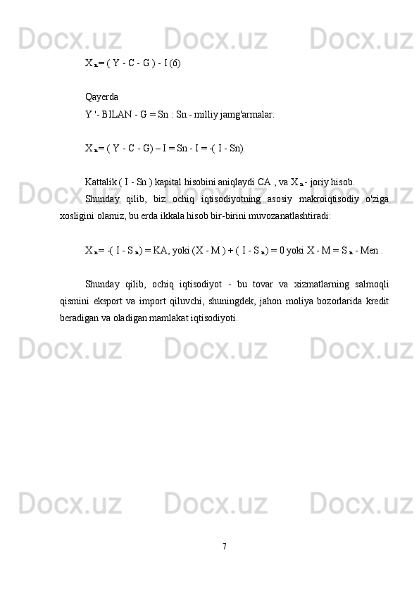 X 
n  =  (  Y  -  C -  G  ) -  I  (6)
Qayerda
Y   '- BILAN   -   G  =  Sn  :  Sn   - milliy jamg'armalar.
X 
n  = (  Y  -  C   -  G)  – I =  Sn  - I   = -(  I  -  Sn).
Kattalik (  I  -   Sn  )   kapital hisobini aniqlaydi  CA  , va  X 
n  -  joriy hisob.
Shunday   qilib,   biz   ochiq   iqtisodiyotning   asosiy   makroiqtisodiy   o'ziga
xosligini olamiz, bu erda ikkala hisob bir-birini muvozanatlashtiradi:
X 
n  = -(  I   -  S 
n  ) =  KA,  yoki  (X -   M  ) + (  I  -   S 
n  )  =  0 yoki  X -   M  =   S 
n   -  Men  .
Shunday   qilib,   ochiq   iqtisodiyot   -   bu   tovar   va   xizmatlarning   salmoqli
qismini   eksport   va   import   qiluvchi,   shuningdek,   jahon   moliya   bozorlarida   kredit
beradigan va oladigan mamlakat iqtisodiyoti.
7