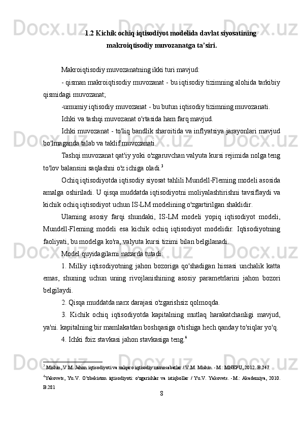 1.2 Kichik ochiq iqtisodiyot modelida davlat siyosatining
makroiqtisodiy muvozanatga ta’siri.
Makroiqtisodiy muvozanatning ikki turi mavjud:
- qisman makroiqtisodiy muvozanat - bu iqtisodiy tizimning alohida tarkibiy
qismidagi muvozanat;
-umumiy iqtisodiy muvozanat - bu butun iqtisodiy tizimning muvozanati.
Ichki va tashqi muvozanat o'rtasida ham farq mavjud.
Ichki muvozanat - to'liq bandlik sharoitida va inflyatsiya jarayonlari mavjud
bo'lmaganda talab va taklif muvozanati.
Tashqi muvozanat qat'iy yoki o'zgaruvchan valyuta kursi rejimida nolga teng
to'lov balansini saqlashni o'z ichiga oladi. 3
Ochiq iqtisodiyotda iqtisodiy siyosat tahlili Mundell-Fleming modeli asosida
amalga oshiriladi. U qisqa muddatda iqtisodiyotni moliyalashtirishni tavsiflaydi va
kichik ochiq iqtisodiyot uchun IS-LM modelining o'zgartirilgan shaklidir.
Ularning   asosiy   farqi   shundaki,   IS-LM   modeli   yopiq   iqtisodiyot   modeli,
Mundell-Fleming   modeli   esa   kichik   ochiq   iqtisodiyot   modelidir.   Iqtisodiyotning
faoliyati, bu modelga ko'ra, valyuta kursi tizimi bilan belgilanadi.
Model quyidagilarni nazarda tutadi:
1.   Milliy   iqtisodiyotning   jahon   bozoriga   qo'shadigan   hissasi   unchalik   katta
emas,   shuning   uchun   uning   rivojlanishining   asosiy   parametrlarini   jahon   bozori
belgilaydi.
2. Qisqa muddatda narx darajasi o'zgarishsiz qolmoqda.
3.   Kichik   ochiq   iqtisodiyotda   kapitalning   mutlaq   harakatchanligi   mavjud,
ya'ni. kapitalning bir mamlakatdan boshqasiga o'tishiga hech qanday to'siqlar yo'q.
4. Ichki foiz stavkasi jahon stavkasiga teng. 4
3
 Mishin, V.M. Jahon iqtisodiyoti va xalqaro iqtisodiy munosabatlar / V.M. Mishin. -M.: MNEPU, 2012. B.247
4
Yakovets,   Yu.V.   O’zbekiston   iqtisodiyoti:   o'zgarishlar   va   istiqbollar   /   Yu.V.   Yakovets.   -M.:   Akademiya,   2010.
B.281
8 