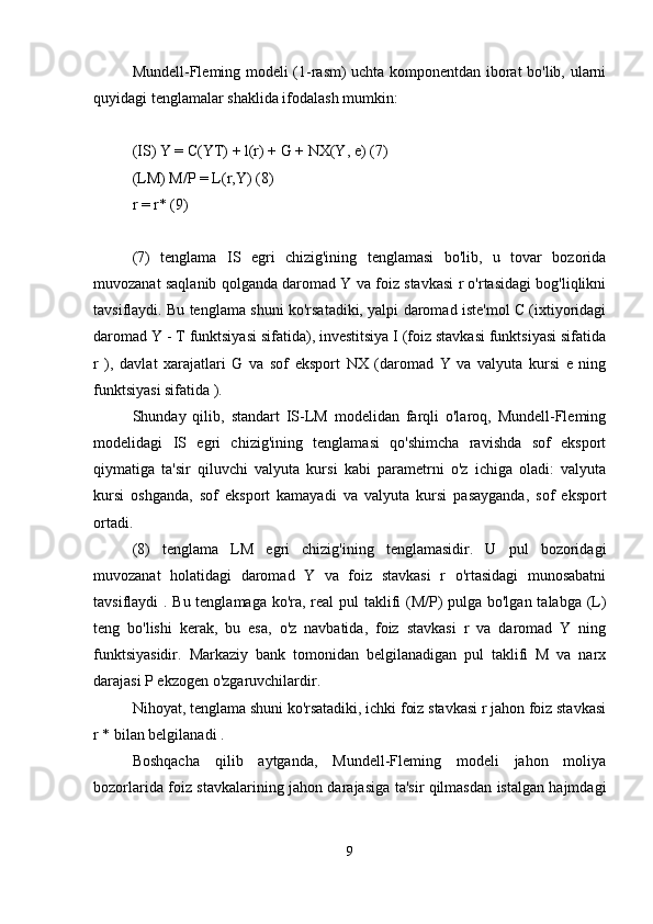 Mundell-Fleming modeli (1-rasm) uchta komponentdan iborat bo'lib, ularni
quyidagi tenglamalar shaklida ifodalash mumkin:
(IS) Y = C(YT) + l(r) + G + NX(Y, e) (7)
(LM) M/P = L(r,Y) (8)
r = r* (9)
(7)   tenglama   IS   egri   chizig'ining   tenglamasi   bo'lib,   u   tovar   bozorida
muvozanat saqlanib qolganda daromad Y va foiz stavkasi r o'rtasidagi bog'liqlikni
tavsiflaydi. Bu tenglama shuni ko'rsatadiki, yalpi daromad iste'mol C (ixtiyoridagi
daromad Y - T funktsiyasi sifatida), investitsiya I (foiz stavkasi funktsiyasi sifatida
r   ),   davlat   xarajatlari   G   va   sof   eksport   NX   (daromad   Y   va   valyuta   kursi   e   ning
funktsiyasi sifatida ).
Shunday   qilib,   standart   IS-LM   modelidan   farqli   o'laroq,   Mundell-Fleming
modelidagi   IS   egri   chizig'ining   tenglamasi   qo'shimcha   ravishda   sof   eksport
qiymatiga   ta'sir   qiluvchi   valyuta   kursi   kabi   parametrni   o'z   ichiga   oladi:   valyuta
kursi   oshganda,   sof   eksport   kamayadi   va   valyuta   kursi   pasayganda,   sof   eksport
ortadi.
(8)   tenglama   LM   egri   chizig'ining   tenglamasidir.   U   pul   bozoridagi
muvozanat   holatidagi   daromad   Y   va   foiz   stavkasi   r   o'rtasidagi   munosabatni
tavsiflaydi . Bu tenglamaga ko'ra, real  pul  taklifi (M/P)  pulga bo'lgan talabga (L)
teng   bo'lishi   kerak,   bu   esa,   o'z   navbatida,   foiz   stavkasi   r   va   daromad   Y   ning
funktsiyasidir.   Markaziy   bank   tomonidan   belgilanadigan   pul   taklifi   M   va   narx
darajasi P ekzogen o'zgaruvchilardir.
Nihoyat, tenglama shuni ko'rsatadiki, ichki foiz stavkasi r jahon foiz stavkasi
r * bilan belgilanadi .
Boshqacha   qilib   aytganda,   Mundell-Fleming   modeli   jahon   moliya
bozorlarida foiz stavkalarining jahon darajasiga ta'sir qilmasdan istalgan hajmdagi
9