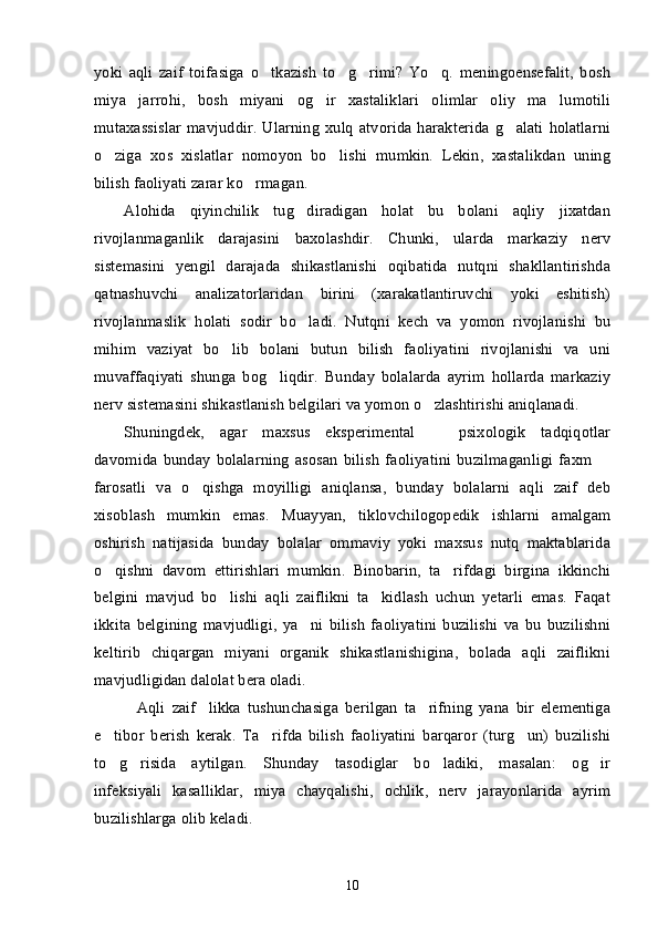 yoki   aqli   zaif   toifasiga   o tkazish   to g rimi?   Yo q.   meningoensefalit,   bosh’ ’ ’ ’
miya   jarrohi,   bosh   miyani   og ir   xastaliklari   olimlar   oliy   ma lumotili	
’ ’
mutaxassislar   mavjuddir.   Ularning   xulq   atvorida  harakterida   g alati   holatlarni	
’
o ziga   xos   xislatlar   nomoyon   bo lishi   mumkin.   Lekin,   xastalikdan   uning	
’ ’
bilish faoliyati zarar ko rmagan.	
’
Alohida   qiyinchilik   tug diradigan   holat   bu   bolani   aqliy   jixatdan	
’
rivojlanmaganlik   darajasini   baxolashdir.   Chunki,   ularda   markaziy   nerv
sistemasini   yengil   darajada   shikastlanishi   oqibatida   nutqni   shakllantirishda
qatnashuvchi   analizatorlaridan   birini   (xarakatlantiruvchi   yoki   eshitish)
rivojlanmaslik   holati   sodir   bo ladi.   Nutqni   kech   va   yomon   rivojlanishi   bu
’
mihim   vaziyat   bo lib   bolani   butun   bilish   faoliyatini   rivojlanishi   va   uni	
’
muvaffaqiyati   shunga   bog liqdir.   Bunday   bolalarda   ayrim   hollarda   markaziy	
’
nerv sistemasini shikastlanish belgilari va yomon o zlashtirishi aniqlanadi. 	
’
Shuningdek,   agar   maxsus   eksperimental     psixologik   tadqiqotlar
–
davomida   bunday   bolalarning   asosan   bilish   faoliyatini   buzilmaganligi   faxm  	
–
farosatli   va   o qishga   moyilligi   aniqlansa,   bunday   bolalarni   aqli   zaif   deb	
’
xisoblash   mumkin   emas.   Muayyan,   tiklovchilogopedik   ishlarni   amalgam
oshirish   natijasida   bunday   bolalar   ommaviy   yoki   maxsus   nutq   maktablarida
o qishni   davom   ettirishlari   mumkin.   Binobarin,   ta rifdagi   birgina   ikkinchi	
’ ’
belgini   mavjud   bo lishi   aqli   zaiflikni   ta kidlash   uchun   yetarli   emas.   Faqat	
’ ’
ikkita   belgining   mavjudligi,   ya ni   bilish   faoliyatini   buzilishi   va   bu   buzilishni	
’
keltirib   chiqargan   miyani   organik   shikastlanishigina,   bolada   aqli   zaiflikni
mavjudligidan dalolat bera oladi. 
Aqli   zaif likka   tushunchasiga   berilgan   ta rifning   yana   bir   elementiga	
“ ” ’
e tibor   berish   kerak.   Ta rifda   bilish   faoliyatini   barqaror   (turg un)   buzilishi	
’ ’ ’
to g risida   aytilgan.   Shunday   tasodiglar   bo ladiki,   masalan:   og ir
’ ’ ’ ’
infeksiyali   kasalliklar,   miya   chayqalishi,   ochlik,   nerv   jarayonlarida   ayrim
buzilishlarga olib keladi. 
10 