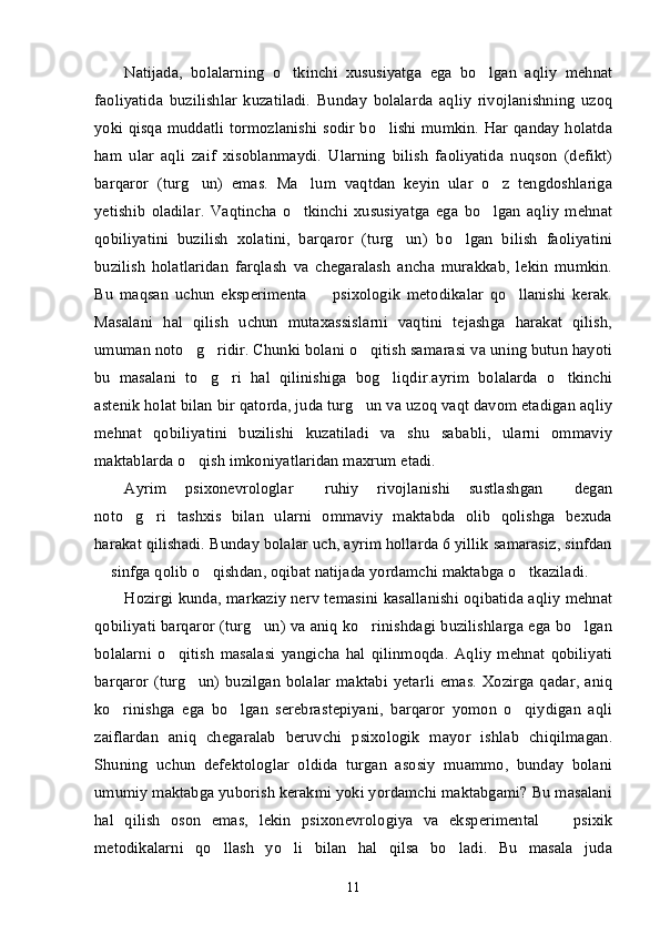 Natijada,   bolalarning   o tkinchi   xususiyatga   ega   bo lgan   aqliy   mehnat’ ’
faoliyatida   buzilishlar   kuzatiladi.   Bunday   bolalarda   aqliy   rivojlanishning   uzoq
yoki qisqa muddatli tormozlanishi sodir bo lishi mumkin. Har qanday holatda	
’
ham   ular   aqli   zaif   xisoblanmaydi.   Ularning   bilish   faoliyatida   nuqson   (defikt)
barqaror   (turg un)   emas.   Ma lum   vaqtdan   keyin   ular   o z   tengdoshlariga	
’ ’ ’
yetishib   oladilar.   Vaqtincha   o tkinchi   xususiyatga   ega   bo lgan   aqliy   mehnat	
’ ’
qobiliyatini   buzilish   xolatini,   barqaror   (turg un)   bo lgan   bilish   faoliyatini	
’ ’
buzilish   holatlaridan   farqlash   va   chegaralash   ancha   murakkab,   lekin   mumkin.
Bu   maqsan   uchun   eksperimenta     psixologik   metodikalar   qo llanishi   kerak.	
– ’
Masalani   hal   qilish   uchun   mutaxassislarni   vaqtini   tejashga   harakat   qilish,
umuman noto g ridir. Chunki bolani o qitish samarasi va uning butun hayoti	
’ ’ ’
bu   masalani   to g ri   hal   qilinishiga   bog liqdir.ayrim   bolalarda   o tkinchi	
’ ’ ’ ’
astenik holat bilan bir qatorda, juda turg un va uzoq vaqt davom etadigan aqliy	
’
mehnat   qobiliyatini   buzilishi   kuzatiladi   va   shu   sababli,   ularni   ommaviy
maktablarda o qish imkoniyatlaridan maxrum etadi.	
’
Ayrim   psixonevrologlar   ruhiy   rivojlanishi   sustlashgan   degan	
“ ”
noto g ri   tashxis   bilan   ularni   ommaviy   maktabda   olib   qolishga   bexuda	
’ ’
harakat qilishadi. Bunday bolalar uch, ayrim hollarda 6 yillik samarasiz, sinfdan
 sinfga qolib o qishdan, oqibat natijada yordamchi maktabga o tkaziladi.	
– ’ ’
Hozirgi kunda, markaziy nerv temasini kasallanishi oqibatida aqliy mehnat
qobiliyati barqaror (turg un) va aniq ko rinishdagi buzilishlarga ega bo lgan	
’ ’ ’
bolalarni   o qitish   masalasi   yangicha   hal   qilinmoqda.   Aqliy   mehnat   qobiliyati	
’
barqaror (turg un) buzilgan  bolalar  maktabi yetarli  emas.  Xozirga qadar, aniq	
’
ko rinishga   ega   bo lgan   serebrastepiyani,   barqaror   yomon   o qiydigan   aqli	
’ ’ ’
zaiflardan   aniq   chegaralab   beruvchi   psixologik   mayor   ishlab   chiqilmagan.
Shuning   uchun   defektologlar   oldida   turgan   asosiy   muammo,   bunday   bolani
umumiy maktabga yuborish kerakmi yoki yordamchi maktabgami? Bu masalani
hal   qilish   oson   emas,   lekin   psixonevrologiya   va   eksperimental     psixik	
–
metodikalarni   qo llash   yo li   bilan   hal   qilsa   bo ladi.   Bu   masala   juda	
’ ’ ’
11 