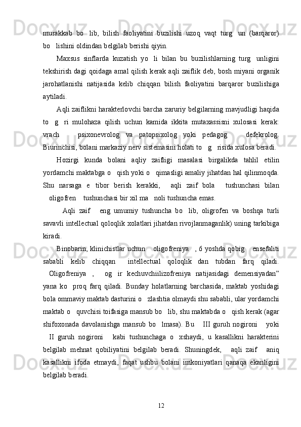 murakkab   bo lib,   bilish   faoliyatini   buzilishi   uzoq   vaqt   turg un   (barqaror)’ ’
bo lishini oldindan belgilab berishi qiyin.	
’
Maxsus   sinflarda   kuzatish   yo li   bilan   bu   buzilishlarning   turg unligini	
’ ’
tekshirish dagi qoidaga amal qilish kerak aqli zaiflik  deb, bosh miyani organik
jarohatlanishi   natijasida   kelib   chiqqan   bilish   faoliyatini   barqaror   buzilishiga
aytiladi.
Aqli zaiflikni harakterlovchi barcha zaruriy belgilarning mavjudligi haqida
to g ri   mulohaza   qilish   uchun   kamida   ikkita   mutaxassisni   xulosasi   kerak:	
’ ’
vrach     psixonevrolog   va   patopsixolog   yoki   pedagog     defekrolog.	
– –
Biurinchisi, bolani markaziy nerv sistemasini holati to g risida xulosa beradi.	
’ ’
Hozirgi   kunda   bolani   aqliy   zaifligi   masalasi   birgalikda   tahlil   etilin
yordamchi maktabga o qish yoki o qimasligi amaliy jihatdan hal qilinmoqda.	
’ ’
Shu   narsaga   e tibor   berish   kerakki,   aqli   zaif   bola   tushunchasi   bilan	
’ “ ”
oligofren  tushunchasi bir xil ma noli tushuncha emas. 	
“ ” ’
Aqli   zaif   eng   umumiy   tushuncha   bo lib,   oligrofen   va   boshqa   turli	
“ ” ’
savavli intellectual qoloqlik xolatlari jihatdan rivojlanmaganlik) uning tarkibiga
kiradi. 
Binobarin, klinichistlar uchun  oligofreniya , 6 yoshda qobig  ensefaliti	
“ ” ’
sababli   kelib   chiqqan   intellectual   qoloqlik dan   tubdan   farq   qiladi.	
“ ”
Oligofreniya ,   og ir   kechuvchiilizofreniya   natijasidagi   demensiyadan”	
“ ” “ ’
yana   ko proq   farq   qiladi.   Bunday   holatlarning   barchasida,   maktab   yoshidagi	
’
bola ommaviy maktab dasturini o zlashtia olmaydi shu sababli, ular yordamchi	
’
maktab o quvchisi toifasiga mansub bo lib, shu maktabda o qish kerak (agar	
’ ’ ’
shifoxonada   davolanishga   mansub   bo lmasa).   Bu   III   guruh   nogironi   yoki	
’ “ ”
II   guruh   nogironi   kabi   tushunchaga   o xshaydi,   u   kasallikni   harakterini	
“ ” ’
belgilab   mehnat   qobiliyatini   belgilab   beradi.   Shuningdek,   aqli   zaif   aniq	
“ ”
kasallikni   ifoda   etmaydi,   faqat   ushbu   bolani   imkoniyatlari   qanaqa   ekanligini
belgilab beradi. 
12 