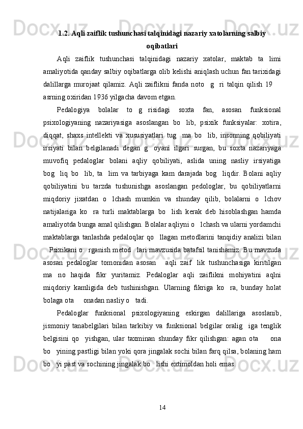 1.2.   Aqli zaiflik tushunchasi talqinidagi nazariy xatolarning salbiy
oqibatlari
Aqli   zaiflik   tushunchasi   talqinidagi   nazariy   xatolar,   maktab   ta limi’
amaliyotida qanday salbiy oqibatlarga olib kelishi aniqlash uchun fan tarixidagi
dalillarga   murojaat   qilamiz.   Aqli   zaiflikni   fanda   noto g ri   talqin   qilish   19  	
’ ’ –
asrning oxiridan 1936 yilgacha davom etgan.
Pedalogiya   bolalar   to g risidagi   soxta   fan,   asosan   funksional	
’ ’
psixologiyaning   nazariyasiga   asoslangan   bo lib,   psixik   funksiyalar:   xotira,	
’
diqqat,   shaxs   intellekti   va   xususiyatlari   tug ma   bo lib,   insonning   qobiliyati
’ ’
irsiyati   bilan   belgilanadi   degan   g oyani   ilgari   surgan,   bu   soxta   nazariyaga	
’
muvofiq   pedaloglar   bolani   aqliy   qobiliyati,   aslida   uning   nasliy   irsiyatiga
bog liq   bo lib,   ta lim   va   tarbiyaga   kam   darajada   bog liqdir.   Bolani   aqliy	
’ ’ ’ ’
qobiliyatini   bu   tarzda   tushunishga   asoslangan   pedologlar,   bu   qobiliyatlarni
miqdoriy   jixatdan   o lchash   mumkin   va   shunday   qilib,   bolalarni   o lchov	
’ ’
natijalariga   ko ra   turli   maktablarga   bo lish   kerak   deb   hisoblashgan   hamda	
’ ’
amaliyotda bunga amal qilishgan. Bolalar aqliyni o lchash va ularni yordamchi	
’
maktablarga   tanlashda   pedaloqlar   qo llagan   metodlarini   tanqidiy   analizi   bilan	
’
Psixikani o rganish metod lari mavzusida batafsil tanishamiz. Bu mavzuda	
“ ’ ”
asosan   pedaloglar   tomonidan   asosan   aqli   zaif lik   tushunchasiga   kiritilgan	
“ ”
ma no   haqida   fikr   yuritamiz.   Pedaloglar   aqli   zaiflikni   mohiyatini   aqlni	
’
miqdoriy   kamligida   deb   tushinishgan.   Ularning   fikriga   ko ra,   bunday   holat	
’
bolaga ota   onadan nasliy o tadi.	
– ’
Pedaloglar   funksional   psixologiyaning   eskirgan   dalillariga   asoslanib,
jismoniy   tanabelgilari   bilan   tarkibiy   va   funksional   belgilar   oralig iga   tenglik	
’
belgisini   qo yishgan,   ular   taxminan   shunday   fikr   qilishgan:   agan   ota     ona	
’ –
bo yining pastligi bilan yoki qora jingalak sochi bilan farq qilsa, bolaning ham	
’
bo yi past va sochining jingalak bo lishi extimoldan holi emas. 
’ ’
14 