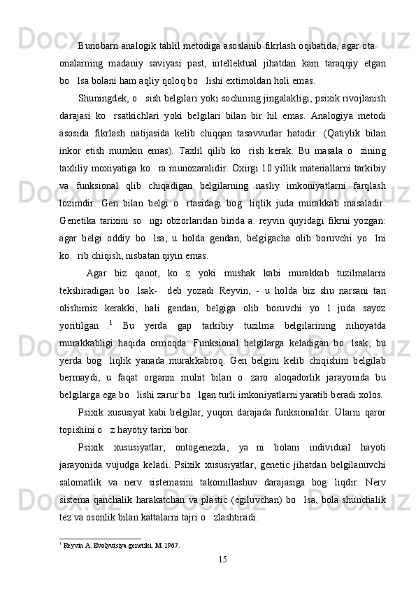 Bunobarn analogik tahlil metodiga asoslanib fikrlash oqibatida, agar ota –
onalarning   madaniy   saviyasi   past,   intellektual   jihatdan   kam   taraqqiy   etgan
bo lsa bolani ham aqliy qoloq bo lishi extimoldan holi emas.	
’ ’
Shuningdek, o sish belgilari yoki sochining jingalakligi, psixik rivojlanish	
’
darajasi   ko rsatkichlari   yoki   belgilari   bilan   bir   hil   emas.   Analogiya   metodi	
’
asosida   fikrlash   natijasida   kelib   chiqqan   tasavvurlar   hatodir.   (Qatiylik   bilan
inkor   etish   mumkin   emas).   Taxlil   qilib   ko rish   kerak.   Bu   masala   o zining	
’ ’
taxliliy moxiyatiga ko ra munozaralidir. Oxirgi 10 yillik materiallarni tarkibiy	
’
va   funksional   qlib   chiqadigan   belgilarning   nasliy   imkoniyatlarni   farqlash
lozimdir.   Gen   bilan   belgi   o rtasidagi   bog liqlik   juda   murakkab   masaladir.	
’ ’
Genetika   tarixini   so ngi   obzorlaridan   birida   a.   reyvin   quyidagi   fikrni   yozgan:	
’
agar   belgi   oddiy   bo lsa,   u   holda   gendan,   belgigacha   olib   boruvchi   yo lni
’ ’
ko rib chiqish, nisbatan qiyin emas.	
’
Agar   biz   qanot,   ko z   yoki   mushak   kabi   murakkab   tuzilmalarni	
“ ’
tekshiradigan   bo lsak-     deb   yozadi   Reyvin,   -   u   holda   biz   shu   narsani   tan	
’
olishimiz   kerakki,   hali   gendan,   belgiga   olib   boruvchi   yo l   juda   sayoz	
’
yoritilgan .	
” 1
  Bu   yerda   gap   tarkibiy   tuzilma   belgilarining   nihoyatda
murakkabligi   haqida   ormoqda.   Funksional   belgilarga   keladigan   bo lsak,   bu	
’
yerda   bog liqlik   yanada   murakkabroq.   Gen   belgini   kelib   chiqishini   belgilab	
’
bermaydi,   u   faqat   organni   muhit   bilan   o zaro   aloqadorlik   jarayonida   bu	
’
belgilarga ega bo lishi zarur bo lgan turli imkoniyatlarni yaratib beradi xolos. 	
’ ’
Psixik   xususiyat   kabi   belgilar,   yuqori   darajada   funksionaldir.   Ularni   qaror
topishini o z hayotiy tarixi bor.	
’
Psixik   xususiyatlar,   ontogenezda,   ya ni   bolani   individual   hayoti	
’
jarayonida   vujudga   keladi.   Psixik   xususiyatlar,   genetic   jihatdan   belgilanuvchi
salomatlik   va   nerv   sistemasini   takomillashuv   darajasiga   bog liqdir.   Nerv	
’
sistema  qanchalik  harakatchan  va plastic  (egiluvchan) bo lsa,  bola shunchalik	
’
tez va osonlik bilan kattalarni tajri o zlashtiradi.	
’
1
 Reyvin A. Evolyutsiya genetiki. M. 1967.
15 