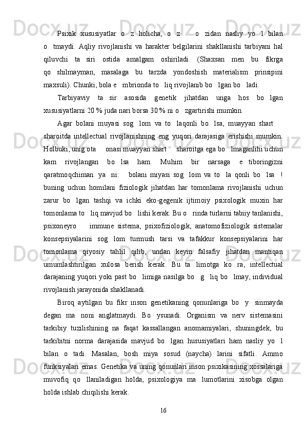 Psixik   xususiyatlar   o z   holicha,   o z     o zidan   nasliy   yo l   bilan’ ’ – ’ ’
o tmaydi.   Aqliy   rivojlanishi   va   harakter   belgilarini   shakllanishi   tarbiyani   hal	
’
qiluvchi   ta siri   ostida   amalgam   oshiriladi.   (Shaxsan   men   bu   fikrga	
’
qo shilmayman,   masalaga   bu   tarzda   yondoshish   materialism   prinsipini	
’
maxsuli). Chunki, bola e mbrionda to liq rivojlanib bo lgan bo ladi. 	
’ ’ ’ ’
Tarbiyaviy   ta sir   asosida   genetik   jihatdan   unga   hos   bo lgan	
’ ’
xususiyatlarni 20 % juda nari borsa 30 % ni o zgartirishi mumkin.	
’
Agar   bolani   muyasi   sog lom   va   to laqonli   bo lsa,   muayyan   shart  	
’ ’ ’ –
sharoitda   intellectual   rivojlanishning   eng   yuqori   darajasiga   erishishi   mumkin.
Holbuki, unig ota   onasi muayyan shart   sharoitga ega bo lmaganlihi uchun	
– – ’
kam   rivojlangan   bo lsa   ham.   Muhim   bir   narsaga   e tiboringizni	
’ ’
qaratmoqchiman.   ya ni:   bolani   miyasi   sog lom   va   to la   qonli   bo lsa !	
’ “ ’ ’ ’ ”
buning   uchun   homilani   fiziologik   jihatdan   har   tomonlama   rivojlanishi   uchun
zarur   bo lgan   tashqi   va   ichki   eko-gegenik   ijtimoiy   psixologik   muxin   har	
’
tomonlama to liq mavjud bo lishi kerak. Bu o rinda turlarni tabiiy tanlanishi,	
’ ’ ’
psixoneyro     immune   sistema,   psixofiziologik,   anatomofiziologik   sistemalar
–
konsepsiyalarini   sog lom   turmush   tarsi   va   tafakkur   konsepsiyalarini   har	
’
tomonlama   qiyosiy   tahlil   qilib,   undan   keyin   falsafiy   jihatdan   mantiqan
umumlashtirilgan   xulosa   berish   kerak.   Bu   ta limotga   ko ra,   intellectual	
’ ’
darajaning yuqori yoki past bo limiga nasilga bo g liq bo lmay, individual	
’ ’ ’ ’
rivojlanish jarayonida shakllanadi.
Biroq   aytilgan   bu   fikr   inson   genetikaning   qonunlariga   bo y sinmayda	
’ ’
degan   ma noni   anglatmaydi.   Bo ysunadi.   Organism   va   nerv   sistemasini	
’ ’
tarkibiy   tuzilishining   na   faqat   kassallangan   anomamiyalari,   shuningdek,   bu
tarkibitni   norma   darajasida   mavjud   bo lgan   hususiyatlari   ham   nasliy   yo l	
’ ’
bilan   o tadi.   Masalan,   bosh   miya   sosud   (naycha)   larini   sifatli.   Ammo	
’
funksiyalari emas. Genetika va uning qonunlari inson psixikasining xossalariga
muvofiq   qo llaniladigan   holda,   psixologiya   ma lumotlarini   xisobga   olgan	
’ ’
holda ishlab chiqilishi kerak.
16 