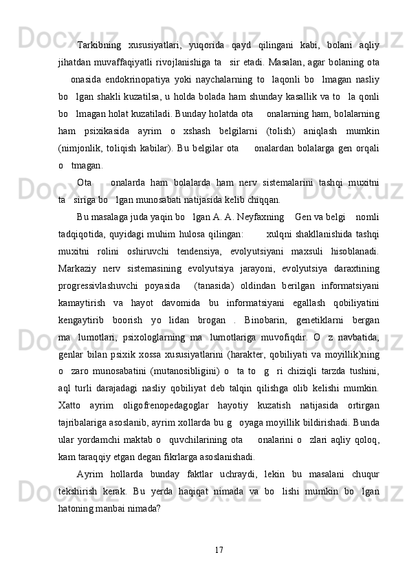 Tarkibning   xususiyatlari,   yuqorida   qayd   qilingani   kabi,   bolani   aqliy
jihatdan   muvaffaqiyatli   rivojlanishiga   ta sir   etadi.   Masalan,   agar   bolaning   ota’
  onasida   endokrinopatiya   yoki   naychalarning   to laqonli   bo lmagan   nasliy	
– ’ ’
bo lgan shakli kuzatilsa,  u holda bolada ham shunday kasallik  va to la qonli	
’ ’
bo lmagan holat kuzatiladi. Bunday holatda ota   onalarning ham, bolalarning
’ –
ham   psixikasida   ayrim   o xshash   belgilarni   (tolish)   aniqlash   mumkin	
’
(nimjonlik,   toliqish   kabilar).   Bu   belgilar   ota     onalardan   bolalarga   gen   orqali	
–
o tmagan. 	
’
Ota     onalarda   ham   bolalarda   ham   nerv   sistemalarini   tashqi   muxitni	
–
ta siriga bo lgan munosabati natijasida kelib chiqqan.	
’ ’
Bu masalaga juda yaqin bo lgan A. A. Neyfaxning  Gen va belgi  nomli	
’ “ ”
tadqiqotida, quyidagi muhim  hulosa  qilingan:    xulqni shakllanishida tashqi	
“…
muxitni   rolini   oshiruvchi   tendensiya,   evolyutsiyani   maxsuli   hisoblanadi.
Markaziy   nerv   sistemasining   evolyutsiya   jarayoni,   evolyutsiya   daraxtining
progressivlashuvchi   poyasida   (tanasida)   oldindan   berilgan   informatsiyani	
”
kamaytirish   va   hayot   davomida   bu   informatsiyani   egallash   qobiliyatini
kengaytirib   boorish   yo lidan   brogan .   Binobarin,   genetiklarni   bergan	
’ ”
ma lumotlari,   psixologlarning   ma lumotlariga   muvofiqdir.   O z   navbatida,	
’ ’ ’
genlar   bilan   psixik   xossa   xususiyatlarini   (harakter,   qobiliyati   va   moyillik)ning
o zaro   munosabatini   (mutanosibligini)   o ta   to g ri   chiziqli   tarzda   tushini,	
’ ’ ’ ’
aql   turli   darajadagi   nasliy   qobiliyat   deb   talqin   qilishga   olib   kelishi   mumkin.
Xatto   ayrim   oligofrenopedagoglar   hayotiy   kuzatish   natijasida   ortirgan
tajribalariga asoslanib, ayrim xollarda bu g oyaga moyillik bildirishadi. Bunda	
’
ular  yordamchi   maktab  o quvchilarining   ota     onalarini   o zlari   aqliy   qoloq,	
’ – ’
kam taraqqiy etgan degan fikrlarga asoslanishadi.
Ayrim   hollarda   bunday   faktlar   uchraydi,   lekin   bu   masalani   chuqur
tekshirish   kerak.   Bu   yerda   haqiqat   nimada   va   bo lishi   mumkin   bo lgan	
’ ’
hatoning manbai nimada?
17 