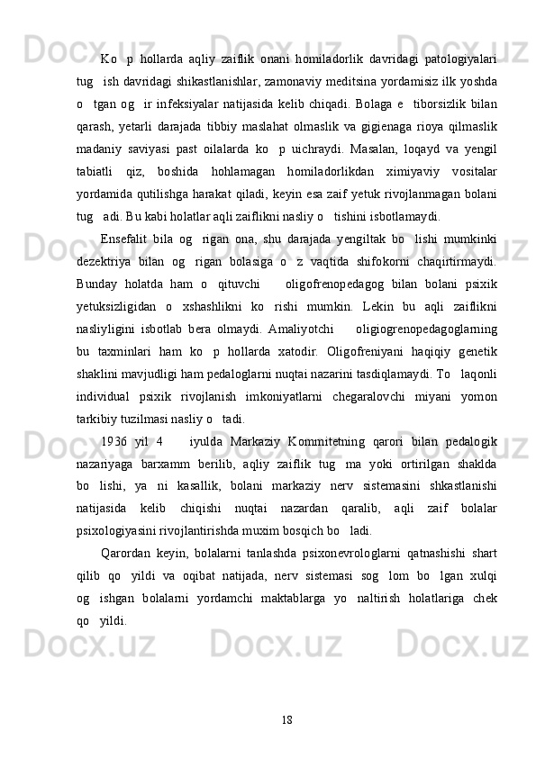 Ko p   hollarda   aqliy   zaiflik   onani   homiladorlik   davridagi   patologiyalari’
tug ish davridagi shikastlanishlar, zamonaviy meditsina yordamisiz ilk yoshda	
’
o tgan   og ir   infeksiyalar   natijasida   kelib   chiqadi.   Bolaga   e tiborsizlik   bilan	
’ ’ ’
qarash,   yetarli   darajada   tibbiy   maslahat   olmaslik   va   gigienaga   rioya   qilmaslik
madaniy   saviyasi   past   oilalarda   ko p   uichraydi.   Masalan,   loqayd   va   yengil	
’
tabiatli   qiz,   boshida   hohlamagan   homiladorlikdan   ximiyaviy   vositalar
yordamida qutilishga harakat qiladi,  keyin  esa zaif  yetuk  rivojlanmagan bolani
tug adi. Bu kabi holatlar aqli zaiflikni nasliy o tishini isbotlamaydi. 	
’ ’
Ensefalit   bila   og rigan   ona,   shu   darajada   yengiltak   bo lishi   mumkinki	
’ ’
dezektriya   bilan   og rigan   bolasiga   o z   vaqtida   shifokorni   chaqirtirmaydi.
’ ’
Bunday   holatda   ham   o qituvchi     oligofrenopedagog   bilan   bolani   psixik	
’ –
yetuksizligidan   o xshashlikni   ko rishi   mumkin.   Lekin   bu   aqli   zaiflikni	
’ ’
nasliyligini   isbotlab   bera   olmaydi.   Amaliyotchi     oligiogrenopedagoglarning	
–
bu   taxminlari   ham   ko p   hollarda   xatodir.   Oligofreniyani   haqiqiy   genetik	
’
shaklini mavjudligi ham pedaloglarni nuqtai nazarini tasdiqlamaydi. To laqonli	
’
individual   psixik   rivojlanish   imkoniyatlarni   chegaralovchi   miyani   yomon
tarkibiy tuzilmasi nasliy o tadi.	
’
1936   yil   4     iyulda   Markaziy   Kommitetning   qarori   bilan   pedalogik	
–
nazariyaga   barxamm   berilib,   aqliy   zaiflik   tug ma   yoki   ortirilgan   shaklda	
’
bo lishi,   ya ni   kasallik,   bolani   markaziy   nerv   sistemasini   shkastlanishi	
’ ’
natijasida   kelib   chiqishi   nuqtai   nazardan   qaralib,   aqli   zaif   bolalar
psixologiyasini rivojlantirishda muxim bosqich bo ladi. 	
’
Qarordan   keyin,   bolalarni   tanlashda   psixonevrologlarni   qatnashishi   shart
qilib   qo yildi   va   oqibat   natijada,   nerv   sistemasi   sog lom   bo lgan   xulqi	
’ ’ ’
og ishgan   bolalarni   yordamchi   maktablarga   yo naltirish   holatlariga   chek	
’ ’
qo yildi. 
’
18 