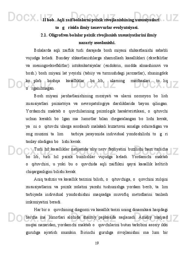 II bob. Aqli zaif bolalarni psixik rivojlanishining xususiyatlari
to g risida ilmiy tasavvurlar evolyutsiyasi.’ ’
2.1. Oligrofren bolalar psixik rivojlanish xususiyatlarini ilmiy 	
–
nazariy asoslanishi.
Bolalarda   aqli   zaiflik   turli   darajada   bosh   miyani   shikastlanishi   sababli
vujudga   keladi.   Bunday   shkastlanishlarga   shamollash   kasalliklari   (eksefalitlar
va   meningoeksefalitlar)   intoksikatsiyalar   (endokrin,   modda   almashinuvi   va
bosh.)   bosh   miyani   lat   yeyishi   (tabiiy   va   turmushdagi   jaroxatlar),   shuningdek
ko plab   boshqa   kasalliklar   bo lib,   ularning   manbaalari   to liq	
’ ’ ’
o rganilmagan.
’
Bosh   miyani   jarohatlanishining   moxiyati   va   ularni   nomoyon   bo lish	
’
xususiyatlari   psixiatriya   va   nevropatologiya   darsliklarida   bayon   qilingan.
Yordamchi   maktab   o quvchilarining   psixologik   harakteristikasi,   o qituvchi	
’ ’
uchun   kerakli   bo lgan   ma lumotlar   bilan   chegaralangan   bo lishi   kerak,	
’ ’ ’
ya ni   o qituvchi   ularga   asoslanib   malakali   kuzatuvni   amalga   oshiradigan   va	
’ ’
ong   muximi   ta lim     tarbiya   jarayonida   individual   yondoshilishi   to g ri	
’ – ’ ’
tanlay oladigan bo lishi kerak. 	
’
Turli   hil   kasalliklar   natijasida   oliy   nerv   faoliyatini   buzilishi   ham   turlicha
bo lib,   turli   hil   psixik   buzilishlar   vujudga   keladi.   Yordamchi   maktab	
’
o qituvchisi,   u   yoki   bu   o quvchida   aqli   zaiflikni   qaysi   kasallik   keltirib
’ ’
chiqarganligini bilishi kerak.
Aniq   tashxis  va  kasallik   tarixini  bilish,   o qituvchiga,  o quvchini  xulqini	
’ ’
xususiyatlarini   va   psixik   xolatini   yaxshi   tushunishga   yordam   berib,   ta lim	
’
tarbiyada   individual   yondoshishni   maqsadga   muvofiq   metodlarini   tanlash
imkoniyatini beradi.
Har bir o quvchining diagnozi va kasallik tarixi uning dinamikasi haqidagi	
’
barcha   ma lumotlari   alohida   shaxsiy   papkasida   saqlanadi.   Amaliy   maqsad	
’
nuqtai nazaridan, yordamchi maktab o quvchilarini butun tarkibini asosiy ikki	
’
guruhga   ajratish   mumkin.   Birinchi   guruhga   rivojlanishni   ma lum   bir	
’
19 