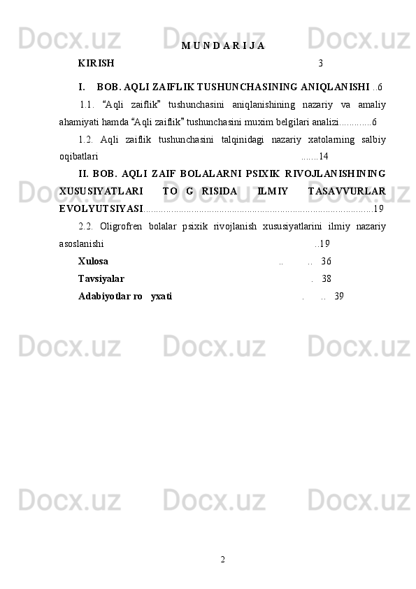 M U N D A R I J A
KIRISH 3…………………………………………………………………
I. BOB. AQLI ZAIFLIK TUSHUNCHASINING ANIQLANISHI  ..6
1.1.   Aqli   zaiflik   tushunchasini   aniqlanishining   nazariy   va   amaliy	
“ ”
ahamiyati hamda  Aqli zaiflik  tushunchasini muxim belgilari analizi.............6	
“ ”
1.2.   Aqli   zaiflik   tushunchasini   talqinidagi   nazariy   xatolarning   salbiy
oqibatlari .......14	
…………………………………………………………………
II.   BOB.   AQLI   ZAIF   BOLALARNI   PSIXIK   RIVOJLANISHINING
XUSUSIYATLARI   TO G RISIDA   ILMIY   TASAVVURLAR	
’ ’
EVOLYUTSIYASI ...........................................................................................19
2.2.   Oligrofren   bolalar   psixik   rivojlanish   xususiyatlarini   ilmiy   nazariy
asoslanishi ..19	
……………………………………………………………………
Xulosa .. .. 36
……………………………………………………… ……… …
Tavsiyalar . 38	
…………………………………………………………… …
Adabiyotlar ro yxati	
’ . .. 39	………………………………………… …… …
2 