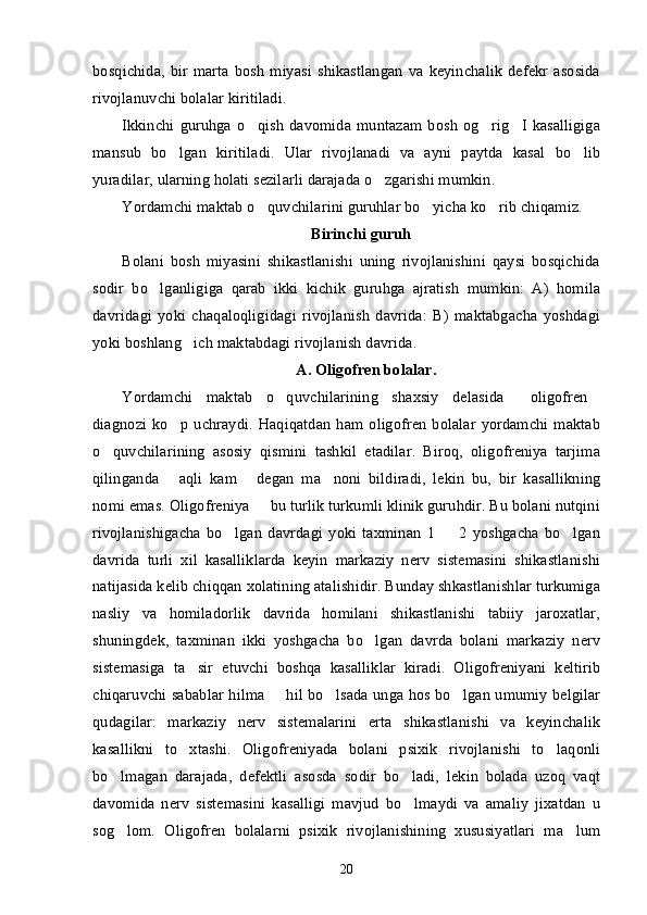 bosqichida,  bir   marta   bosh   miyasi   shikastlangan   va  keyinchalik   defekr   asosida
rivojlanuvchi bolalar kiritiladi. 
Ikkinchi  guruhga  o qish  davomida  muntazam  bosh   og rig I  kasalligiga’ ’ ’
mansub   bo lgan   kiritiladi.   Ular   rivojlanadi   va   ayni   paytda   kasal   bo lib	
’ ’
yuradilar, ularning holati sezilarli darajada o zgarishi mumkin. 	
’
Yordamchi maktab o quvchilarini guruhlar bo yicha ko rib chiqamiz. 	
’ ’ ’
Birinchi guruh
Bolani   bosh   miyasini   shikastlanishi   uning   rivojlanishini   qaysi   bosqichida
sodir   bo lganligiga   qarab   ikki   kichik   guruhga   ajratish   mumkin:   A)   homila	
’
davridagi   yoki   chaqaloqligidagi   rivojlanish   davrida:   B)   maktabgacha   yoshdagi
yoki boshlang ich maktabdagi rivojlanish davrida. 	
’
A. Oligofren bolalar.
Yordamchi   maktab   o quvchilarining   shaxsiy   delasida   oligofren	
’ “ ”
diagnozi  ko p  uchraydi.  Haqiqatdan  ham oligofren   bolalar  yordamchi maktab	
’
o quvchilarining   asosiy   qismini   tashkil   etadilar.   Biroq,   oligofreniya   tarjima	
’
qilinganda   aqli   kam   degan   ma noni   bildiradi,   lekin   bu,   bir   kasallikning	
“ ” ’
nomi emas. Oligofreniya   bu turlik turkumli klinik guruhdir. Bu bolani nutqini	
–
rivojlanishigacha   bo lgan   davrdagi   yoki   taxminan   1     2   yoshgacha   bo lgan	
’ – ’
davrida   turli   xil   kasalliklarda   keyin   markaziy   nerv   sistemasini   shikastlanishi
natijasida kelib chiqqan xolatining atalishidir. Bunday shkastlanishlar turkumiga
nasliy   va   homiladorlik   davrida   homilani   shikastlanishi   tabiiy   jaroxatlar,
shuningdek,   taxminan   ikki   yoshgacha   bo lgan   davrda   bolani   markaziy   nerv	
’
sistemasiga   ta sir   etuvchi   boshqa   kasalliklar   kiradi.   Oligofreniyani   keltirib	
’
chiqaruvchi sabablar hilma   hil bo lsada unga hos bo lgan umumiy belgilar	
– ’ ’
qudagilar:   markaziy   nerv   sistemalarini   erta   shikastlanishi   va   keyinchalik
kasallikni   to xtashi.   Oligofreniyada   bolani   psixik   rivojlanishi   to laqonli	
’ ’
bo lmagan   darajada,   defektli   asosda   sodir   bo ladi,   lekin   bolada   uzoq   vaqt	
’ ’
davomida   nerv   sistemasini   kasalligi   mavjud   bo lmaydi   va   amaliy   jixatdan   u	
’
sog lom.   Oligofren   bolalarni   psixik   rivojlanishining   xususiyatlari   ma lum	
’ ’
20 