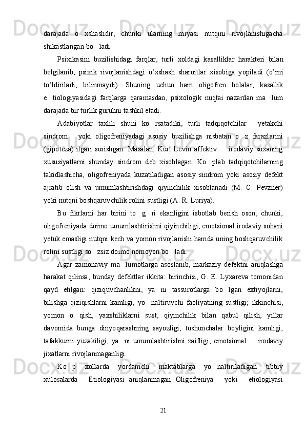 darajada   o xshashdir,   chunki   ularning   miyasi   nutqini   rivojlanishigacha’
shikastlangan bo ladi. 	
’
Psixikasini   buzilishidagi   farqlar ,   turli   xoldagi   kasalliklar   harakteri   bilan
belgilanib ,   psixik   rivojlanishdagi   o ’ xshash   sharoitlar   xisobiga   yopiladi   ( o ’ rni
to ’ ldiriladi ,   bilinmaydi ).   Shuning   uchun   ham   oligofren   bolalar,   kasallik
e tiologiyasidagi   farqlarga   qaramasdan,   psixologik   nuqtai   nazardan   ma lum	
’ ’
darajada bir turlik guruhni tashkil etadi. 
Adabiyotlar   taxlili   shuni   ko rsatadiki,   turli   tadqiqotchilar   yetakchi	
’ “
sindrom   yoki   oligofreniyadagi   asosiy   buzilishga   nisbatan   o z   farazlarini	
” ’
(gipoteza)   ilgari   surishgan.   Masalan,   Kurt   Levin   affektiv     irodaviy   soxaning	
–
xususiyatlarni   shunday   sindrom   deb   xisoblagan.   Ko plab   tadqiqotchilarning	
’
takidlashicha,   oligofreniyada   kuzatiladigan   asosiy   sindrom   yoki   asosiy   defekt
ajratib   olish   va   umumlashtirishdagi   qiyinchilik   xisoblanadi   (M.   C.   Pevzner)
yoki nutqni boshqaruvchilik rolini sustligi (A. R. Luriya).
Bu   fikrlarni   har   birini   to g ri   ekanligini   isbotlab   berish   oson,   chunki,	
’ ’
oligofreniyada doimo umumlashtirishni qiyinchiligi, emotsional irodaviy sohani
yetuk emasligi nutqni kech va yomon rivojlanishi hamda uning boshqaruvchilik
rolini sustligi so zsiz doimo nomoyon bo ladi.	
’ ’
Agar   zamonaviy   ma lumotlarga   asoslanib,   markaziy   defektni   aniqlashga	
’
harakat   qilinsa,   bunday   defektlar   ikkita:   birinchisi,   G.   E.   Lyxareva   tomonidan
qayd   etilgan:   qiziquvchanlikni,   ya ni   tassurotlarga   bo lgan   extiyojlarni,	
’ ’
bilishga   qiziqishlarni   kamligi,   yo naltiruvchi   faoliyatning   sustligi;   ikkinchisi,	
’
yomon   o qish,   yaxshiliklarni   sust,   qiyinchilik   bilan   qabul   qilish,   yillar	
’
davomida   bunga   dinyoqarashning   sayozligi,   tushunchalar   boyligini   kamligi,
tafakkurni   yuzakiligi,   ya ni   umumlashtirishni   zaifligi,   emotsional     irodaviy	
’ –
jixatlarni rivojlanmaganligi.
Ko p   xollarda   yordamchi   maktablarga   yo naltiriladigan   tibbiy	
’ ’
xulosalarda   Etiologiyasi   aniqlanmagan   Oligofreniya   yoki   etiologiyasi	
“ ” “
21 