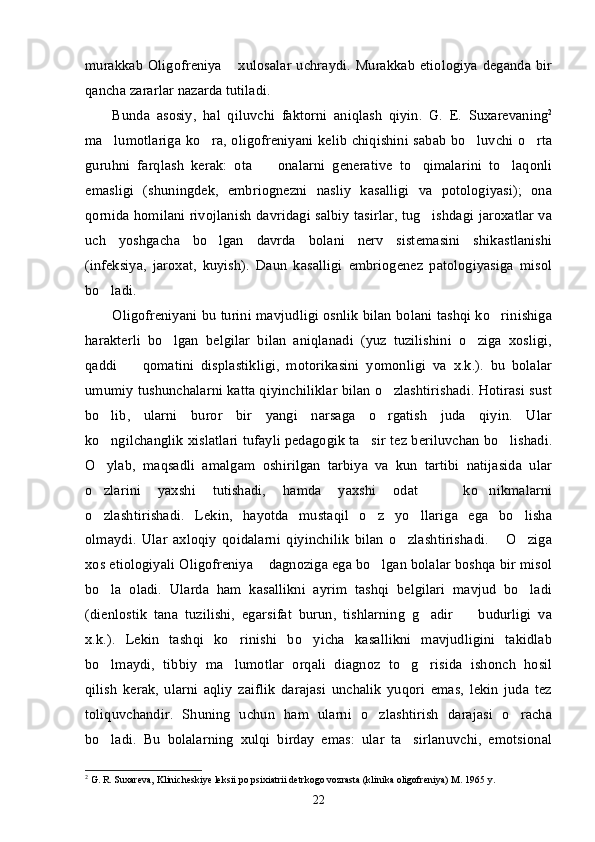 murakkab  Oligofreniya  xulosalar  uchraydi. Murakkab etiologiya deganda bir”
qancha zararlar nazarda tutiladi. 
Bunda   asosiy ,   hal   qiluvchi   faktorni   aniqlash   qiyin .   G.   E.   Suxarevaning 2
ma lumotlariga ko ra, oligofreniyani kelib chiqishini sabab bo luvchi o rta	
’ ’ ’ ’
guruhni   farqlash   kerak:   ota     onalarni   generative   to qimalarini   to laqonli	
– ’ ’
emasligi   (shuningdek,   embriognezni   nasliy   kasalligi   va   potologiyasi);   ona
qornida homilani rivojlanish davridagi salbiy tasirlar, tug ishdagi jaroxatlar va	
’
uch   yoshgacha   bo lgan   davrda   bolani   nerv   sistemasini   shikastlanishi	
’
(infeksiya,   jaroxat,   kuyish).   Daun   kasalligi   embriogenez   patologiyasiga   misol
bo ladi. 	
’
Oligofreniyani bu turini mavjudligi osnlik bilan bolani tashqi ko rinishiga	
’
harakterli   bo lgan   belgilar   bilan   aniqlanadi   (yuz   tuzilishini   o ziga   xosligi,	
’ ’
qaddi     qomatini   displastikligi,   motorikasini   yomonligi   va   x.k.).   bu   bolalar	
–
umumiy tushunchalarni katta qiyinchiliklar bilan o zlashtirishadi. Hotirasi sust	
’
bo lib,   ularni   buror   bir   yangi   narsaga   o rgatish   juda   qiyin.   Ular	
’ ’
ko ngilchanglik xislatlari tufayli pedagogik ta sir tez beriluvchan bo lishadi.
’ ’ ’
O ylab,   maqsadli   amalgam   oshirilgan   tarbiya   va   kun   tartibi   natijasida   ular
’
o zlarini   yaxshi   tutishadi,   hamda   yaxshi   odat     ko nikmalarni
’ – ’
o zlashtirishadi.   Lekin,   hayotda   mustaqil   o z   yo llariga   ega   bo lisha
’ ’ ’ ’
olmaydi.   Ular   axloqiy   qoidalarni   qiyinchilik   bilan   o zlashtirishadi.   O ziga	
’ “ ’
xos etiologiyali Oligofreniya  dagnoziga ega bo lgan bolalar boshqa bir misol	
” ’
bo la   oladi.   Ularda   ham   kasallikni   ayrim   tashqi   belgilari   mavjud   bo ladi	
’ ’
(dienlostik   tana   tuzilishi,   egarsifat   burun,   tishlarning   g adir     budurligi   va	
’ –
x.k.).   Lekin   tashqi   ko rinishi   bo yicha   kasallikni   mavjudligini   takidlab	
’ ’
bo lmaydi,   tibbiy   ma lumotlar   orqali   diagnoz   to g risida   ishonch   hosil	
’ ’ ’ ’
qilish   kerak,   ularni   aqliy   zaiflik   darajasi   unchalik   yuqori   emas,   lekin   juda   tez
toliquvchandir.   Shuning   uchun   ham   ularni   o zlashtirish   darajasi   o racha	
’ ’
bo ladi.   Bu   bolalarning   xulqi   birday   emas:   ular   ta sirlanuvchi,   emotsional	
’ ’
2
 G. R. Suxareva, Klinicheskiye leksii po psixiatrii detrkogo vozrasta (klinika oligofreniya) M. 1965 y. 
22 