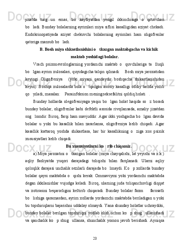 jixatda   turg un   emas,   bir   kayfiyatdan   yengil   ikkinchisiga   o qituvchan’ ’
bo ladi. Bunday bolalarning ayrimlari miya siflisi kasalligidan aziyat chekadi.	
’
Endokrinopatiyada   aziyat   chekuvchi   bolalarning   ayrimlari   ham   oligofrenlar
qatoriga mansub bo ladi.	
’
B. Bosh miya shkastlanishini o tkazgan maktabgacha va kichik	
’
maktab yoshidagi bolalar.
Vrach   psixonevrologlarning   yordamchi   maktab   o quvchilariga   ta lluqli	
’ ’
bo lgan ayrim xulosalari, quyidagicha talqin qilinadi:  Bosh miya jaroxatidan	
’ “
keyingi   Oligofreniya   (yoki   miyani   qandaydir   boshqacha   shikastlanishidan	
”
keyin). Boshqa xulosalarda bola o tqazgan asosiy kasalligi oddiy tarzda yozib	
’
qo yiladi, masalan:  Parainfeksion meningoeksefalitni qoldiq holati . 	
’ “ ”
Bunday   hollarda   olegofreniyaga   yaqin   bo lgan   holat   haqida   so z   boradi	
’ ’
bunday  bolalar,  oligofrenlar  kabi defektli  asosida  rivojlansada,  amaliy   jixatdan
sog lomdir. Biroq, farqi ham mavjuddir. Agar ikki yoshgacha bo lgan davrda	
’ ’
bolalar   u   yoki   bu   kasallik   bilan   zararlansa,   oligofreniya   kelib   chiqadi.   Agar
kasallik   kattaroq   yoshda   shikastlasa,   har   bir   kasallikning   o ziga   xos   psixik	
’
xususiyatlari kelib chiqadi. 
Bu xususiyatlarni ko rib chiqamiz.	
’
a) Miya jaroxatini o tkazgan bolalar (miya chayqalishi, lat yeyishi va x.k.)	
’
aqliy   faoliyatda   yuqori   darajadagi   toliqishi   bilan   farqlanadi.   Ularni   aqliy
qoloqlik darajasi unchalik sezilarli darajada bo lmaydi. Ko p xollarda bunday	
’ ’
bolalar  qaysi  maktabda o qishi  kerak.  Ommaviymi  yoki  yordamchi  maktabda	
’
degan   ikkilanishlar   vujudga  keladi.   Biroq,   ularning   juda   toliqanchuvligi   diqqat
va   xotirasini   beqarorligini   keltirib   chiqaradi.   Bunday   bolalar   faxm     farosatli	
–
bo lishiga qaramasdan, ayrim xollarda yordamchi maktabda beriladigan u yoki	
’
bu topshiriqlarni bajarishni uddalay olmaydi. Yana shunday holatlar uchraydiki,
bunday bolalar berilgan topshiriqni yodlab olish uchun ko p shug ullanishadi	
’ ’
va qanchalik   ko p  shug ullansa,  shunchalik   yomon  javob  berishadi.  Ayniqsa	
’ ’
23 