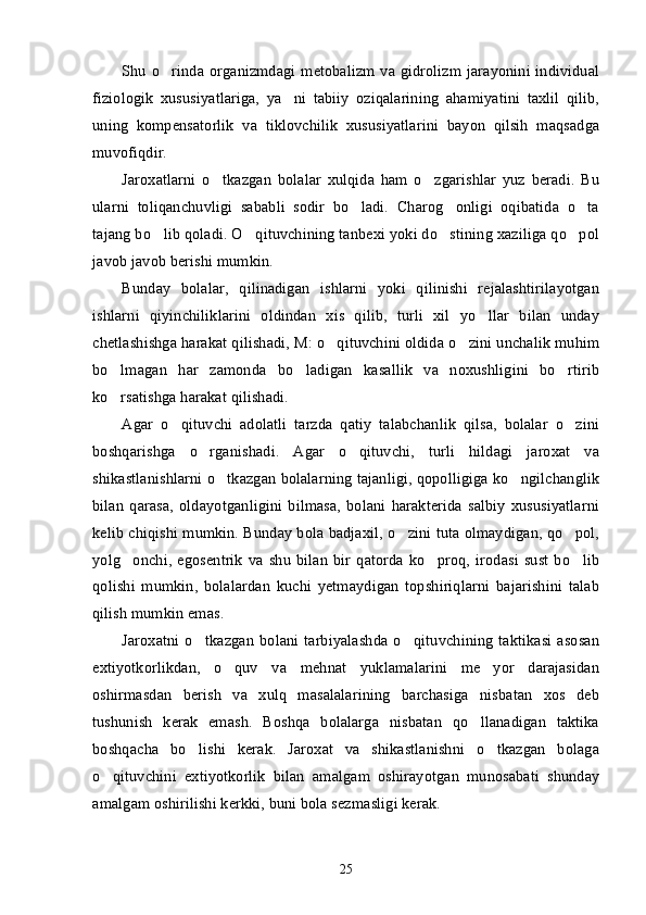 Shu o rinda organizmdagi metobalizm va gidrolizm jarayonini individual’
fiziologik   xususiyatlariga,   ya ni   tabiiy   oziqalarining   ahamiyatini   taxlil   qilib,	
’
uning   kompensatorlik   va   tiklovchilik   xususiyatlarini   bayon   qilsih   maqsadga
muvofiqdir.
Jaroxatlarni   o tkazgan   bolalar   xulqida   ham   o zgarishlar   yuz   beradi.   Bu	
’ ’
ularni   toliqanchuvligi   sababli   sodir   bo ladi.   Charog onligi   oqibatida   o ta	
’ ’ ’
tajang bo lib qoladi. O qituvchining tanbexi yoki do stining xaziliga qo pol	
’ ’ ’ ’
javob javob berishi mumkin. 
Bunday   bolalar,   qilinadigan   ishlarni   yoki   qilinishi   rejalashtirilayotgan
ishlarni   qiyinchiliklarini   oldindan   xis   qilib,   turli   xil   yo llar   bilan   unday	
’
chetlashishga harakat qilishadi, M: o qituvchini oldida o zini unchalik muhim	
’ ’
bo lmagan   har   zamonda   bo ladigan   kasallik   va   noxushligini   bo rtirib	
’ ’ ’
ko rsatishga harakat qilishadi. 
’
Agar   o qituvchi   adolatli   tarzda   qatiy   talabchanlik   qilsa,   bolalar   o zini	
’ ’
boshqarishga   o rganishadi.   Agar   o qituvchi,   turli   hildagi   jaroxat   va	
’ ’
shikastlanishlarni o tkazgan bolalarning tajanligi, qopolligiga ko ngilchanglik	
’ ’
bilan   qarasa,   oldayotganligini   bilmasa,   bolani   harakterida   salbiy   xususiyatlarni
kelib chiqishi mumkin. Bunday bola badjaxil, o zini tuta olmaydigan, qo pol,	
’ ’
yolg onchi,   egosentrik   va   shu   bilan   bir   qatorda  ko proq,   irodasi   sust   bo lib	
’ ’ ’
qolishi   mumkin,   bolalardan   kuchi   yetmaydigan   topshiriqlarni   bajarishini   talab
qilish mumkin emas. 
Jaroxatni o tkazgan  bolani tarbiyalashda  o qituvchining  taktikasi  asosan	
’ ’
extiyotkorlikdan,   o quv   va   mehnat   yuklamalarini   me yor   darajasidan	
’ ’
oshirmasdan   berish   va   xulq   masalalarining   barchasiga   nisbatan   xos   deb
tushunish   kerak   emash.   Boshqa   bolalarga   nisbatan   qo llanadigan   taktika	
’
boshqacha   bo lishi   kerak.   Jaroxat   va   shikastlanishni   o tkazgan   bolaga	
’ ’
o qituvchini   extiyotkorlik   bilan   amalgam   oshirayotgan   munosabati   shunday	
’
amalgam oshirilishi kerkki, buni bola sezmasligi kerak. 
25 