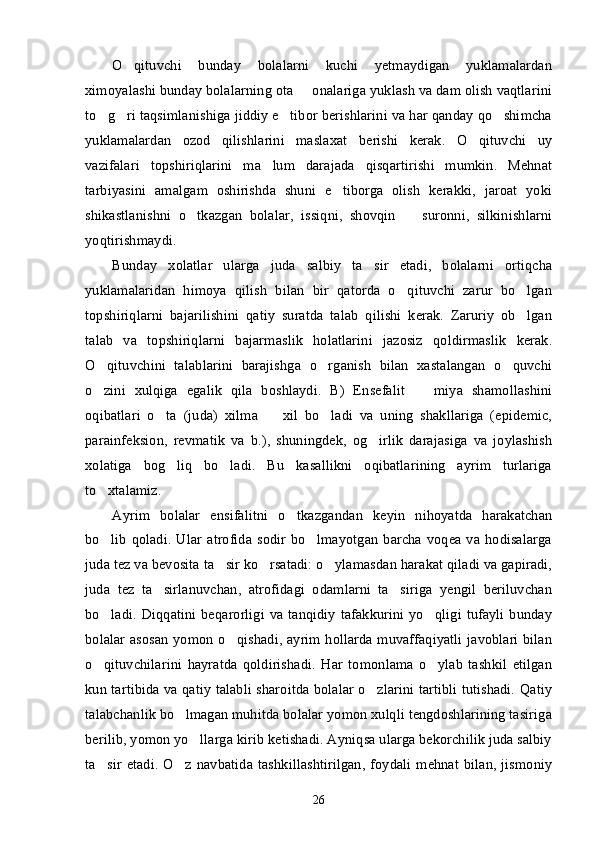 O qituvchi   bunday   bolalarni   kuchi   yetmaydigan   yuklamalardan’
ximoyalashi bunday bolalarning ota   onalariga yuklash va dam olish vaqtlarini	
–
to g ri taqsimlanishiga jiddiy e tibor berishlarini va har qanday qo shimcha	
’ ’ ’ ’
yuklamalardan   ozod   qilishlarini   maslaxat   berishi   kerak.   O qituvchi   uy	
’
vazifalari   topshiriqlarini   ma lum   darajada   qisqartirishi   mumkin.   Mehnat	
’
tarbiyasini   amalgam   oshirishda   shuni   e tiborga   olish   kerakki,   jaroat   yoki	
’
shikastlanishni   o tkazgan   bolalar,   issiqni,   shovqin     suronni,   silkinishlarni	
’ –
yoqtirishmaydi. 
Bunday   xolatlar   ularga   juda   salbiy   ta sir   etadi,   bolalarni   ortiqcha	
’
yuklamalaridan   himoya   qilish   bilan   bir   qatorda   o qituvchi   zarur   bo lgan	
’ ’
topshiriqlarni   bajarilishini   qatiy   suratda   talab   qilishi   kerak.   Zaruriy   ob lgan	
’
talab   va   topshiriqlarni   bajarmaslik   holatlarini   jazosiz   qoldirmaslik   kerak.
O qituvchini   talablarini   barajishga   o rganish   bilan   xastalangan   o quvchi	
’ ’ ’
o zini   xulqiga   egalik   qila   boshlaydi.   B)   Ensefalit     miya   shamollashini
’ –
oqibatlari   o ta   (juda)   xilma     xil   bo ladi   va   uning   shakllariga   (epidemic,	
’ – ’
parainfeksion,   revmatik   va   b.),   shuningdek,   og irlik   darajasiga   va   joylashish	
’
xolatiga   bog liq   bo ladi.   Bu   kasallikni   oqibatlarining   ayrim   turlariga	
’ ’
to xtalamiz.	
’
Ayrim   bolalar   ensifalitni   o tkazgandan   keyin   nihoyatda   harakatchan	
’
bo lib  qoladi.  Ular  atrofida  sodir  bo lmayotgan  barcha voqea  va hodisalarga	
’ ’
juda tez va bevosita ta sir ko rsatadi: o ylamasdan harakat qiladi va gapiradi,	
’ ’ ’
juda   tez   ta sirlanuvchan,   atrofidagi   odamlarni   ta siriga   yengil   beriluvchan	
’ ’
bo ladi. Diqqatini beqarorligi va  tanqidiy  tafakkurini yo qligi  tufayli  bunday	
’ ’
bolalar asosan yomon o qishadi, ayrim hollarda muvaffaqiyatli javoblari bilan	
’
o qituvchilarini   hayratda   qoldirishadi.   Har   tomonlama   o ylab   tashkil   etilgan	
’ ’
kun tartibida va qatiy talabli sharoitda bolalar o zlarini tartibli tutishadi. Qatiy	
’
talabchanlik bo lmagan muhitda bolalar yomon xulqli tengdoshlarining tasiriga	
’
berilib, yomon yo llarga kirib ketishadi. Ayniqsa ularga bekorchilik juda salbiy	
’
ta sir  etadi.  O z  navbatida  tashkillashtirilgan, foydali  mehnat bilan, jismoniy	
’ ’
26 