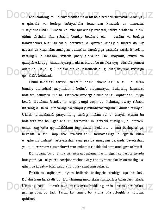 Me yoridagi to ldiruvchi yuklamalar bu bolalarni toliqtirmaydi. Asosiysi,’ ’
o qituvchi   va   boshqa   tarbiyachilar   tomonidan   kuzatish   va   nazoratni	
’
susaytirmaslikdir.   Bundan   ko zlangan   asosiy   maqsad,   salbiy   odatlar   ta sirini	
’ ’
oldini   olishdir.   Shu   sababli,   bunday   bolalarni   ota     onalari   va   boshqa	
–
tarbiyachilari   bilan   suhbat   o tkazuvchi   o qituvchi   asosiy   e tiborni   doimiy	
’ ’ ’
nazorat   va  kuzatishni   amalgam   oshirishni   zarurligiga   qaratishi   kerak.   Ensefalit
kasalligini   o tkazgan   qizlarda   jinsiy   aloqa   bo lgan   moyillik,   extiyoj   va	
’ ’
qiziqish erta uyg onadi. Ayniqsa, ularni oldida bu instikni uyg otuvchi yomon	
’ ’
odam bo lsa, o g il bolalar esa ko p hollarda o g rilar, daydilar guruhiga	
’ ’ ’ ’ ’ ’
qo shilib ketishadi. 	
’
Shuni   takidlash   zarurki,   ensifalit,   boshni   shamollashi   o z     o zidan	
’ – ’
bunday   antisotsial   moyilliklarni   keltirib   chiqarmaydi.   Bularning   hammasi
bolalarni   salbiy   ta sir   ko rsatuvchi   mucitga   tushib   qolishi   oqibatida   vujudga	
’ ’
keladi.   Bolalarni   bunday   ta sirga   yengil   boyil   bo lishining   asosiy   sababi,	
’ ’
ularning   o ta   ta sirchanligi   va   tanqidiy   mulohazasizligidir.   Bundan   tashqari.	
’ ’
Ularda   tormozlanish   jarayonining   sustligi   muhim   rol   o ynaydi.   Aynan   bu	
’
bolalarga   xos   bo lgan   ana   shu   tormozlanish   jarayoni   sustligini,   o qituvchi	
’ ’
uchun   eng   katta   qiyinchiliklarni   tug diradi.   Bolalarni   o zini   boshqarishga,	
’ ’
bevosita   o zini   impulsive   reaksiyalarini   tormozlashga   o rgatish   bilan	
’ ’
o qituvchi   nafaqat   tarbiyalashni   ayni   paytda   muayyan   darajada   davolashni,	
’
ya ni ularni nerv sistemalarini mustaxkamlash ishlarini ham amalgam oshiradi.
’
Buinobarn, bu  o rinda  gap  asosan  reglamentlashtirilgan  kuntartibi  haqida	
’
borayapti, ya ni yetarli darajada mehnat va jismoniy mashqlar bilan mashg ul	
’ ’
qilish va kuzatuv bilan nazoratni jiddiy amalgam oshirish.
Ensifalitni   oqibatlari,   ayrim   hollarda   boshqacha   shaklga   ega   bo ladi.	
’
Bolalar kam harakatli bo lib, ularning motorikasi siqilganligi bilan farq qiladi.	
’
Ularning   hati     hunuk   nutqi   tushunarsiz   huddi   og zida   kashasi   bor   bolani	
– ’
gapirganidek   bo ladi.   Tashqi   ko rinishi   bo yicha   juda   qoloqlik   ta surotini
’ ’ ’ ’
qoldiradi. 
28 