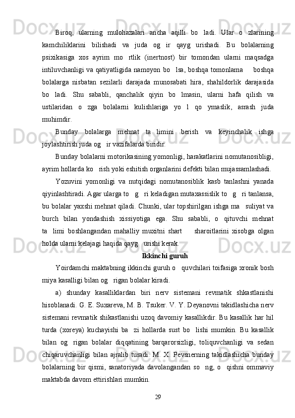 Biroq,   ularning   mulohazalari   ancha   aqilli   bo ladi.   Ular   o zlarining’ ’
kamchiliklarini   bilishadi   va   juda   og ir   qayg urishadi.   Bu   bolalarning	
’ ’
psixikasiga   xos   ayrim   mo rtlik   (inertnost)   bir   tomondan   ularni   maqsadga	
’
intiluvchanligi va qatiyatligida namoyon bo lsa, boshqa tomonlama   boshqa	
’ –
bolalarga   nisbatan   sezilarli   darajada   munosabati   hira,   shahildorlik   darajasida
bo ladi.   Shu   sababli,   qanchalik   qiyin   bo lmasin,   ularni   hafa   qilish   va	
’ ’
ustilaridan   o zga   bolalarni   kulishlariga   yo l   qo ymaslik,   asrash   juda	
’ ’ ’
muhimdir.
Bunday   bolalarga   mehnat   ta limini   berish   va   keyinchalik   ishga	
’
joylashtirish juda og ir vazifalarda biridir. 	
’
Bunday bolalarni motorikasining yomonligi, harakatlarini nomutanosibligi,
ayrim hollarda ko rish yoki eshitish organlarini defekti bilan mujassamlashadi.	
’
Yozuvini   yomonligi   va   nutqidagi   nomutanosiblik   kasb   tanlashni   yanada
qiyinlashtiradi. Agar ularga to g ri keladigan mutaxassislik to g ri tanlansa,	
’ ’ ’ ’
bu bolalar yaxshi mehnat qiladi. Chunki, ular topshirilgan ishga ma suliyat va	
’
burch   bilan   yondashish   xissiyotiga   ega.   Shu   sababli,   o qituvchi   mehnat	
’
ta limi   boshlangandan   mahalliy   muxitni   shart     sharoitlarini   xisobga   olgan	
’ –
holda ularni kelajagi haqida qayg urishi kerak. 	
’
Ikkinchi guruh
Yoirdamchi maktabning ikkinchi guruh o quvchilari toifasiga xronik bosh	
’
miya kasalligi bilan og rigan bolalar kiradi.	
’
a)   shunday   kasalliklardan   biri   nerv   sistemani   revmatik   shkastlanishi
hisoblanadi. G. E. Suxareva, M. B. Tsuker. V. Y. Deyanovni takidlashicha nerv
sistemani revmatik shikastlanishi uzoq davomiy kasallikdir. Bu kasallik  har hil
turda   (xoreya)   kuchayishi   ba zi   hollarda   sust   bo lishi   mumkin.   Bu   kasallik	
’ ’
bilan   og rigan   bolalar   diqqatining   barqarorsizligi,   toliquvchanligi   va   sedan	
’
chiqaruvchanligi   bilan   ajralib   turadi.   M.   X.   Pevsnerning   takidlashicha   bunday
bolalarning   bir   qismi,   sanatoriyada   davolangandan   so ng,   o qishni   ommaviy	
’ ’
maktabda davom ettirishlari mumkin. 
29 