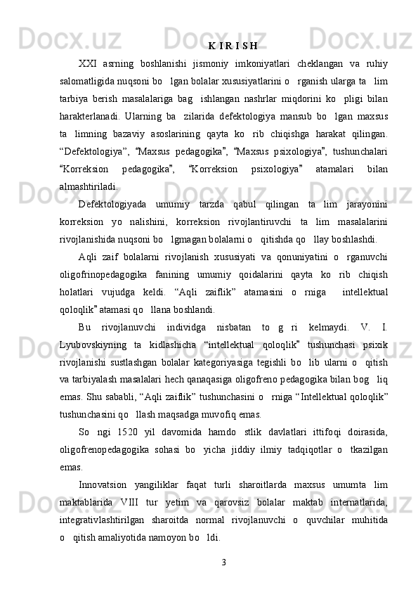 K I R I S H 
XXI   asrning   boshlanishi   jismoniy   imkoniyatlari   cheklangan   va   ruhiy
salomatligida nuqsoni bo lgan bolalar xususiyatlarini o rganish ularga ta lim’ ’ ’
tarbiya   berish   masalalariga   bag ishlangan   nashrlar   miqdorini   ko pligi   bilan	
’ ’
harakterlanadi.   Ularning   ba zilarida   defektologiya   mansub   bo lgan   maxsus	
’ ’
ta limning   bazaviy   asoslarining   qayta   ko rib   chiqishga   harakat   qilingan.	
’ ’
“ Defektologiya ” ,   Maxsus   pedagogika ,   Maxsus   psixologiya ,   tushunchalari	
“ ” “ ”
Korreksion   pedagogika ,   Korreksion   psixologiya   atamalari   bilan	
“ ” “ ”
almashtiriladi. 
Defektologiyada   umumiy   tarzda   qabul   qilingan   ta lim   jarayonini	
’
korreksion   yo nalishini,   korreksion   rivojlantiruvchi   ta lim   masalalarini	
’ ’
rivojlanishida nuqsoni bo lgmagan bolalarni o qitishda qo llay boshlashdi.	
’ ’ ’
Aqli   zaif   bolalarni   rivojlanish   xususiyati   va   qonuniyatini   o rganuvchi	
’
oligofrinopedagogika   fanining   umumiy   qoidalarini   qayta   ko rib   chiqish	
’
holatlari   vujudga   keldi.   “ Aqli   zaiflik ”   atamasini   o rniga   intellektual	
’ “
qoloqlik  atamasi qo llana boshlandi. 	
”	’
Bu   rivojlanuvchi   individga   nisbatan   to g ri   kelmaydi.   V.   I.	
’ ’
Lyubovskiyning   ta kidlashicha  	
’ “ intellektual   qoloqlik   tushunchasi   psixik	”
rivojlanishi   sustlashgan   bolalar   kategoriyasiga   tegishli   bo lib   ularni   o qitish
’ ’
va tarbiyalash masalalari hech qanaqasiga oligofreno pedagogika bilan bog liq	
’
emas. Shu sababli,   “ Aqli zaiflik ”   tushunchasini o rniga  	
’ “ Intellektual qoloqlik ”
tushunchasini qo llash maqsadga muvofiq emas. 	
’
So ngi   1520   yil   davomida   hamdo stlik   davlatlari   ittifoqi   doirasida,	
’ ’
oligofrenopedagogika   sohasi   bo yicha   jiddiy   ilmiy   tadqiqotlar   o tkazilgan	
’ ’
emas. 
Innovatsion   yangiliklar   faqat   turli   sharoitlarda   maxsus   umumta lim	
’
maktablarida   VIII   tur   yetim   va   qarovsiz   bolalar   maktab   internatlarida,
integrativlashtirilgan   sharoitda   normal   rivojlanuvchi   o quvchilar   muhitida	
’
o qitish amaliyotida namoyon bo ldi. 	
’ ’
3 