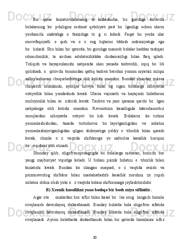 Bir   qator   kuzatuvchilarning   ta kidlashicha,   bu   guruhga   kiruvchi’
bolalarning   ko pchiligini   mehnat   qobiliyati   past   bo lganligi   uchun   ularni	
’ ’
yordamchi   maktabga   o tkazishga   to g ri   keladi.   Faqat   bu   yerda   ular	
’ ’ ’
muvofaqiiyatli   o qish   va   o z   sog liqlarini   tiklash   imkoniyatiga   ega	
’ ’ ’
bo lishadi. Shu bilan  bir qatorda, bu guruhga mansub bolalar  haddan  tashqari	
’
ishonchsizlik,   ta sirchan   adolatsizlikkka   chidamsizligi   bilan   farq   qiladi.	
’
Toliqish   va   hayajonlanishi   natijasida   ulan   yanada   tashvishli,   injiq   bo lib	
’
qolishadi,   o qituvchi   tomonidan   qattiq   tanbex   berishni   yomon   niyatsiz   xulqni	
’
salbiylashuvini   chuqurlashuviga   olib   kelishi   mumkin.   Bundan   shunday   xulosa
chiqarish   mumkinki,   ayniqsa   horeya   bilan   og rigan   bolalarga   nihoyatda	
’
extiyotlik   bilan   yondashish   kerak.   Ularni   vajoxatli   va   hayajonli   holatlarini
muloyimlik   bilan   so ndirish   kerak.   Tanbex   va   jazo   qarama   qarchi   bo lgan	
’ ’
natijalarga   olib   kelishi   mumkin.   Revmotizm   kasalligida   takrorlanuvhci
xurujlardan   nihoyatda   extiyot   bo lish   kerak.   Bolalarni   ko rishini	
’ ’
yomonlashishidan,   tanada   tortishuvni   bo layotganligidan   va   xolatini	
’
yomonlashayotganligidan   qilgan   shikoyatiga   jiddiy   e tiborlik   bilan   qarash	
’
kerak,   chunki   o z   vaqtida   shifokorga   yo naltirilsa   kasallik   hurujini	
’ ’
zo riqishini oldi olinadi. 	
’
Shunday   qilib,   oligofrenopedagogda   bu   bolalarga   nisbatan,   birinchi   bor
yangi   majburiyat   vujudga   keladi.   U   bolani   psixik   holatini   e tiborlik   bilan	
’
kuzatishi   kerak.   Bundan   ko zlangan   maqsad,   o z   vaqtida   sezish   va	
’ ’
psixonevrolog   shifokor   bilan   maslahatlashib   kasallik   xuruhini   zo riqish	
’
xolatini oldini olish yoki o z vaqtida bolani shifoxonaga joylashtirishdir. 	
’
B) Xronik kasallikni yana boshqa bir bosh miya siflisidir.
Agar   ota     onalardan   biri   siflis   bilan   kasal   bo lsa   urug langach   homila	
– ’ ’
rivojlanish   davridayoq   shikastlanadi.   Bunday   holatda   bola   oligofren   sifatida
rivojlanish   davridayoq   shikastlanadi.   Bunday   holatda   bola   oligofren   sifatida
rivojlanadi.   Ayrim   holatlarda   shikastlanish   bilan   bir   qatorda   homilanni   siflis
30 